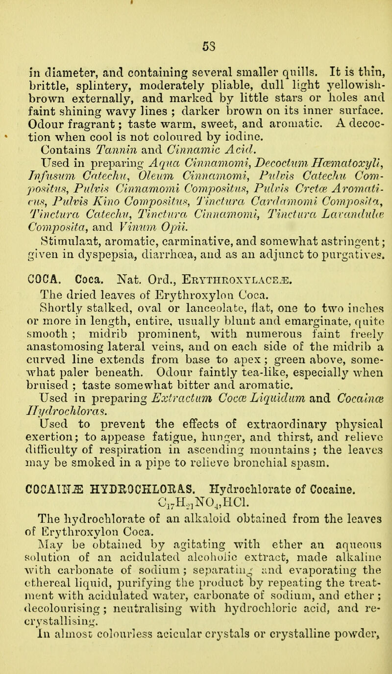 in diameter, and containing several smaller quills. It is thin, brittle, splintery, moderately pliable, dull light yellowish- brown externally, and marked by little stars or holes and faint shining wavy lines ; darker brown on its inner surface. Odour fragrant; taste warm, sweet, and aromatic. A decoc- tion when cool is not coloured by iodine. Contains Tannin and Cinnamic Acid, Used in preparing Aqua Cinnamomi, Decocium Hcematoxyli, Tnfnmm Catechu, Oleum Cinnamomi, Pulvis Catechu Cow- jyosltn,^, Pulvis Cinnamomi Compositus, Pulvis Cretce Aromati- cus, Pulvis Kino Compositns, Tinctuva Cardamomi Composita^ Tinctura Catechu, Tinctura Cinnamomi, Tinctuva Lavandula'. Composita, and Vinum OpAi. Stimulant, aromatic, carminative, and somewhat astringent; given in dyspepsia, diarrhoea, and as an adjunct to purgative,?. COCA. Coca. Nat. Ord., Erythroxylace^e. The dried leaves of Erythroxylon Coca. Shortly stalked, oval or lanceolate, flat, one to two inches or more in length, entire, usually blunt and emarginate, quite smooth ; midrib prominent, with numerous faint freely anastomosing lateral veins, and on each side of the midrib a curved line extends from base to apex; green above, some- ■\vhat paler beneath. Odour faintly tea-like, especially when bruised ; taste somewhat bitter and aromatic. Used in preparing Extvactum Cocce Liquidum and Cocalnce nydrochloras. Used to prevent the effects of extraordinary physical exertion; to appease fatigue, hunger, and thirst, and relievo difficulty of respiration in ascending mountains ; the leaves may be smoked in a pipe to relieve bronchial spasm. COCAUT^ HYDEOCKLOEAS. HydrocMorate of Cocaine. Ci.H.jNO^HCl. The hydrochlorate of an alkaloid obtained from the leaves of Erythroxylon Coca. May be obtained by agitating with ether an aqueous solution of an acidulated alcoholic extract, made alkaline Avith carbonate of sodium; separating :;nd evaporating the ethereal liquid, purifying the product by repeating the treat- ment with acidulated water, carbonate of sodium, and ether ; decolourising; neutralising wdth hydrochloric acid, and re- crystallising;. In almost colourless acicular crystals or crystalline powder.
