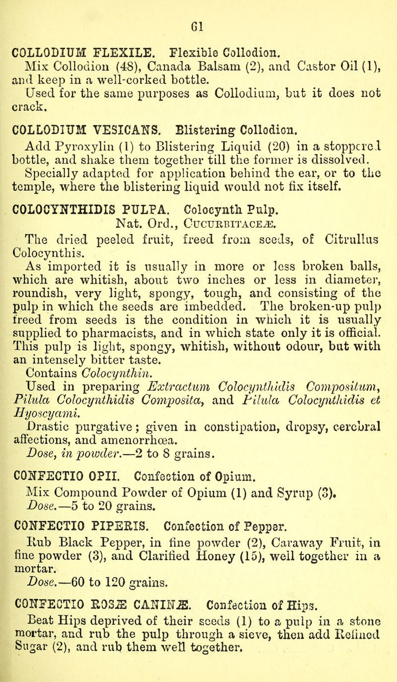 COLLODIUM FLEXILE. Flexible Collodion. Mix Collodion (48), Canada Balsam (2), and Castor Oil (1), and keep in a well-corked bottle. Used for the same purposes as Collodium, but it does not crack. COLLODIUM VESICANS. Blistering Collodion. Add Pyroxylin (1) to Blistering Liquid (20) in a stoppered bottle, and shake them together till the former is dissolved. Specially adapted for application behind the ear, or to the temple, where the blistering liquid would not fix itself. COLOCYNTHIDIS PULPA. Colocynth Pulp. Nat. Ord., Cucuiibitace^\ The dried peeled fruit, freed from seeds, of CitruUus Colocynthis. As imported it is usually in more or less broken balls, which are whitish, about two inches or less in diameter, roundish, very light, spongy, tough, and consisting of the pulp in which the seeds are imbedded. The broken-up pulp freed from seeds is the condition in which it is usually supplied to pharmacists, and in which state only it is official. This pulp is light, spongy, whitish, without odour, but with an intensely bitter taste. Contains Colocynthin. Used in preparing Extractum Colocynthidis Compositum, Pilula Coloci/nthidis Coinpositaj and Flhda Colocynthidis et Hyoscyami. Drastic purgative; given in constipation, dropsy, cerebral affections, and amenorrhoea. DosCj in powder.—2 to 8 grains. COKFECTIO OPIL Confection of Opium. Mix Compound Powder of Opium (1) and Syrup (3). Dose,—5 to 20 grains. COITFECTIO PIPEEIS. Confection of Pepper. Hub Black Pepper, in fine powder (2), Caraway Fruit, in fine powder (3), and Clarified Honey (15), well together in a. mortar. i)o6'e.~60 to 120 grains. CONFECTIO EOS^ CAHIH^. Confection of Hips. Beat Hips deprived of their seeds (1) to a pulp in a stone raortar, and rub the pulp through a sieve, then add Pwefincd Sugar (2), and rub them v/eH together.