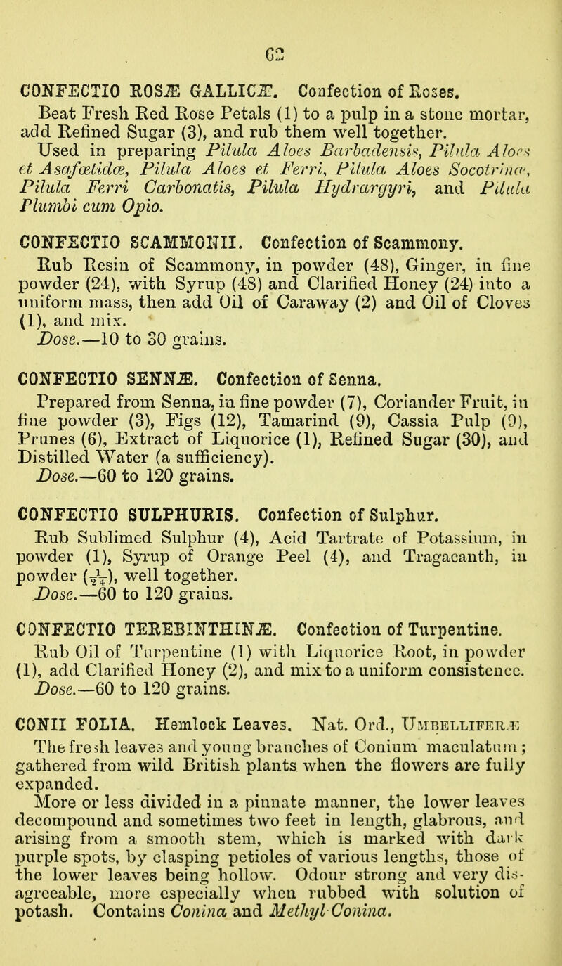 C2 CONFECTIO ROS^ GALLIC-HT. Confection of Hoses. Beat Fresh Red Rose Petals (1) to a pulp in a stone mortar, add Refined Sugar (3), and rub them well together. Used in preparing Pilula Aloes BarhadensU, Pilida Alor^ et Asafoetidce, Pilula Aloes et Ferri, Pilula Aloes Socotr'nuv, Pilula Ferri CarbonatiSi Pilula Uydrargyri, and Pdula Plumhi cum Opio. CONFECTIO SCAMMOITII. Confection of Scamniony. Rub Resin of Scammony, in powder (48), Ginger, in fine powder (24), with Syrup (48) and Clarified Honey (24) into a uniform mass, then add Oil of Caraway (2) and Oil of Cloves (1), and mix. Dose.—10 to 30 gi'ains. CONFECTIO SENM. Confection of Senna. Prepared from Senna, in fine powder (7), Coriander Fruit, in fine powder (3), Figs (12), Tamarind (9), Cassia Pulp (9), Prunes (6), Extract of Liquorice (1), Refined Sugar (30), and Distilled Water (a sufficiency). Dose.—60 to 120 grains. CONFECTIO SULPHUEIS. Confection of Sulphur. Rub Sublimed Sulphur (4), Acid Tartrate of Potassium, in powder (1), Syrup of Orange Peel (4), and Tragacanth, in powder (^V)) well together. Dose.—60 to 120 graius. CONFECTIO TEEEBIKTHIN^. Confection of Turpentine. Rub Oil of Turpentine (1) with Liquorice Root, in powder (1), add Clarified Honey (2), and mix to a uniform consistence. Dose.—60 to 120 grains. CONII FOLIA. Hemlock Leaves. Nat. Ord., Umbelliferj: The fresh leaves and young branches of Conium maculatum ; gathered from wild British plants when the flowers are fully expanded. More or less divided in a pinnate manner, the lower leaves decompound and sometimes two feet in length, glabrous, and arising from a smooth stem, which is marked with dark purple spots, by clasping petioles of various lengths, those of the lower leaves being hollow. Odour strong and very dis- agreeable, more especially when rubbed with solution of potash. Contains Conina and Methyl-Conim.