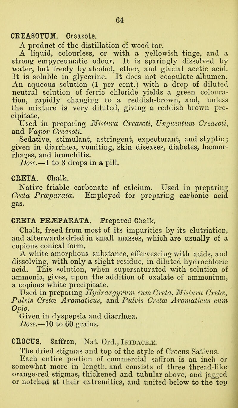 CBEASOTUM. Creasote. A product of the distillation of wood tar. A liquid, colourless, or with a yellowish tinge, and a strong empyreumatic odour. It is sparingly dissolved by water, but freely by alcohol, ether, and glacial acetic acid. It is soluble in glycerine. It does not coagulate albumen. An aqueous solution (1 per cent.) with a drop of diluted neutral solution of ferric chloride yields a green coloura- tion, rapidly changing to a reddish-brown, and, unless the mixture is very diluted, giving a reddish brown pre- cipitate. Used in preparing Mistura Creasoti, Uiiguentum Creasoii, and Vapor Creasoti. Sedative, stimulant, astringent, expectorant, and styptic; given in diarrhoea, vomiting, skin diseases^, diabetes, haemor- rhages, and bronchitis. Dose.—1 to 3 drops in a pill. CKETA. Chalk. Native friable carbonate of calcium. Used in preparing Creta Proiparata, Employed for preparing carbonic acid gas. CEETA PEiEPAEATA. Prepared Chalk. Chalk, freed from most of its impurities by its elutriation, and afterwards dried in small masses, which are usually of a copious conical form. A white amorphous substance, effervescing with acids, and dissolving, with only a slight residue, in diluted hydrochloric acid. This solution, when supersaturated with solution of ammonia, gives, upon the addition of oxalate of ammonium, a copious white precipitate. Used in preparing Hydrargyrum cum Creta^ Mistura Cretce^ PliIvIs Cretce Aromatkus, and Piilvis Cretce Aromaticas cum Opio, Given in dyspepsia and diarrhoea. . Dose.—10 to 60 grains. | CEOCUS. Saffron. Nat. Ord., Iridace.i:. The dried stigmas and top of the style of Crocus Sativus. Each entire portion of commercial saffron is an inch or somewhat more in length, and consists of three thread-like orange-red stigmas, thickened and tubular above, and jagged or notched at their extremities, and united below to the top