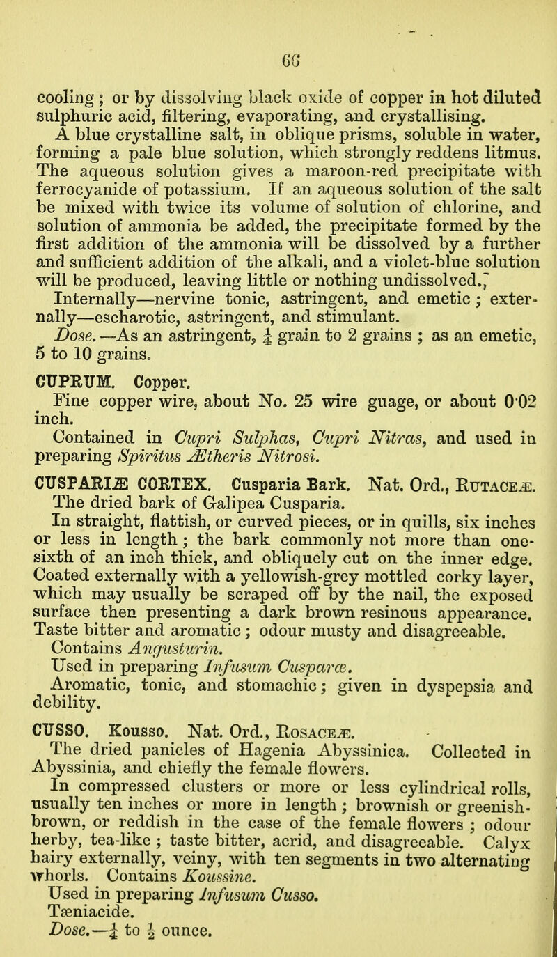 6G cooling ; or by dissolv^Ing black oxide of copper in hot diluted sulphuric acid, filtering, evaporating, and crystallising. A blue crystalline salt, in oblique prisms, soluble in water, forming a pale blue solution, which strongly reddens litmus. The aqueous solution gives a maroon-red precipitate with ferrocyanide of potassium. If an aqueous solution of the salt be mixed with twice its volume of solution of chlorine, and solution of ammonia be added, the precipitate formed by the first addition of the ammonia will be dissolved by a further and sufficient addition of the alkali, and a violet-blue solution will be produced, leaving little or nothing undissolved.^ Internally—nervine tonic, astringent, and emetic; exter- nally—escharotic, astringent, and stimulant. Dose. —As an astringent, J grain to 2 grains ; as an emetic, 5 to 10 grains. CUPRITM. Copper. Fine copper wire, about No. 25 wire guage, or about 0*02 inch. Contained in Cupri Sulphas, Cupri Nitras, and used in preparing Spiritus jEtheris Nitrosi. CUSPAEIiE CORTEX. Cusparia Bark. Nat. Ord., Rutace^. The dried bark of Galipea Cusparia. In straight, flattish, or curved pieces, or in quills, six inches or less in length ; the bark commonly not more than one- sixth of an inch thick, and obliquely cut on the inner edge. Coated externally with a yellowish-grey mottled corky layer, which may usually be scraped off by the nail, the exposed surface then presenting a dark brown resinous appearance. Taste bitter and aromatic; odour musty and disagreeable. Contains Angusturin, Used in preparing Infusum Cuspmxe. Aromatic, tonic, and stomachic; given in dyspepsia and debility. CUSSO. Kousso. Nat. Ord., Eosace^. The dried panicles of Hagenia Abyssinica. Collected in Abyssinia, and chiefly the female flowers. In compressed clusters or more or less cylindrical rolls, usually ten inches or more in length ; brownish or greenish- brown, or reddish in the case of the female flowers ; odour herby, tea-like ; taste bitter, acrid, and disagreeable. Calyx hairy externally, veiny, with ten segments iu two alternating whorls. Contains Koussine. Used in preparing Infusum Cusso. Tseniacide. Dose.—i to i ounce.