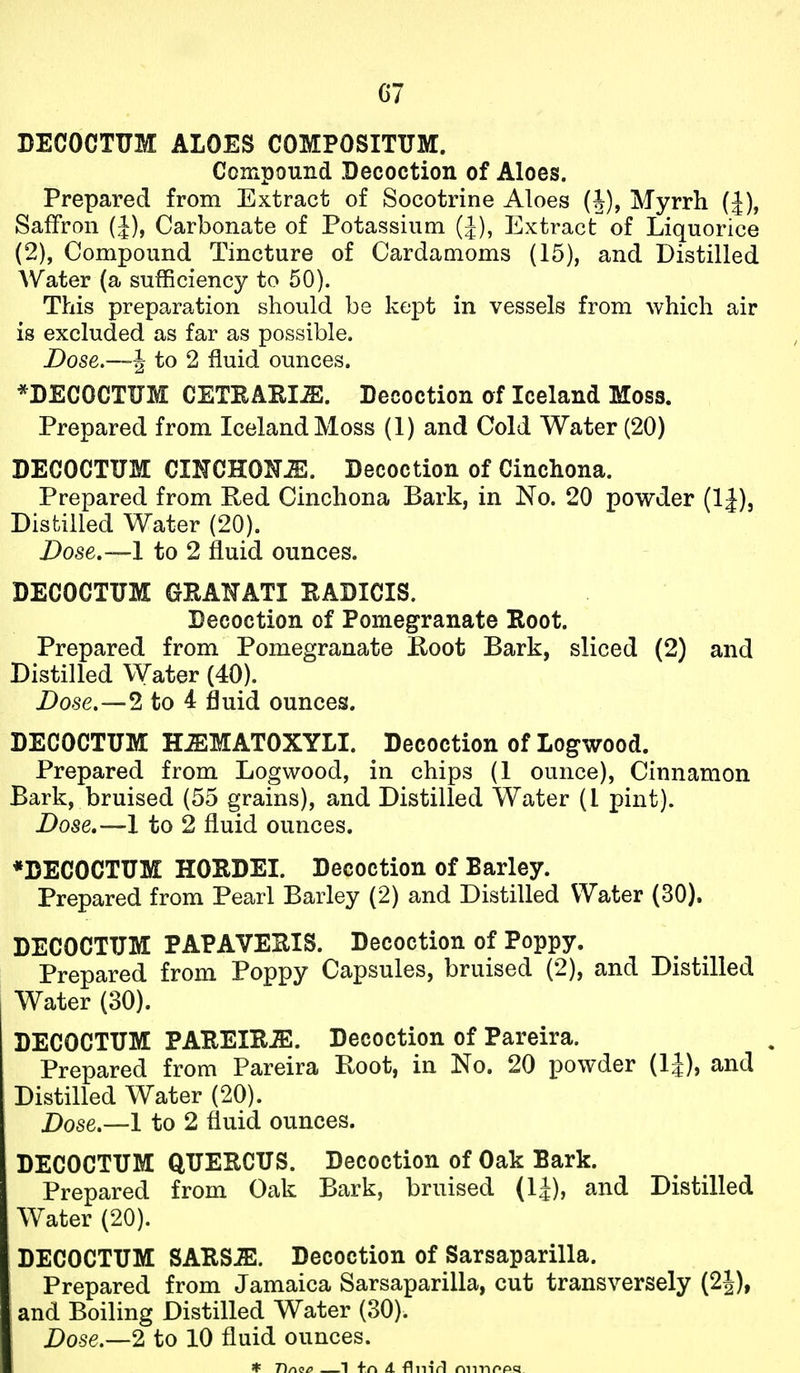 G7 DECOCTUM ALOES COMPOSITUM. Compound Decoction of Aloes. Prepared from Extract of Socotrine Aloes (J), Myrrh (J), Saffron (J), Carbonate of Potassium (J), Extract of Liquorice (2), Compound Tincture of Cardamoms (15), and Distilled Water (a sufficiency to 50). This preparation should be kept in vessels from which air is excluded as far as possible. JDose.—^ to 2 fluid ounces. *DECOCTUM CETRARI^. Decoction af Iceland Moss. Prepared from Iceland Moss (1) and Cold Water (20) DECOCTUM CINCHONA. Decoction of Cinchona. Prepared from Eed Cinchona Bark, in No. 20 powder (IJ), Distilled Water (20). Dose.—-1 to 2 fluid ounces. DECOCTUM GEAHATI RADICIS. Decoction of Pomegranate Root. Prepared from Pomegranate K-oot Bark, sliced (2) and Distilled Water (40). Dose.—2 to 4 fluid ounces. DECOCTUM H^MATOXYLI. Decoction of Logwood. Prepared from Logwood, in chips (1 ounce), Cinnamon Bark, bruised (55 grains), and Distilled Water (I pint). Dose.—1 to 2 fluid ounces. *DECOCTUM HOEDEI. Decoction of Barley. Prepared from Pearl Barley (2) and Distilled Water (30). DECOCTUM PAPAVEUIS. Decoction of Poppy. Prepared from Poppy Capsules, bruised (2), and Distilled Water (30). DECOCTUM PAREIKiE. Decoction of Pareira. Prepared from Pareira Root, in No. 20 powder (IJ), and Distilled Water (20). Dose.—1 to 2 fluid ounces. DECOCTUM QUERCUS. Decoction of Oak Bark. Prepared from Oak Bark, bruised (IJ), and Distilled Water (20). DECOCTUM SATtSJE. Decoction of Sarsaparilla. Prepared from Jamaica Sarsaparilla, cut transversely (2^), and Boiling Distilled Water (30). Dose.—2 to 10 fluid ounces.