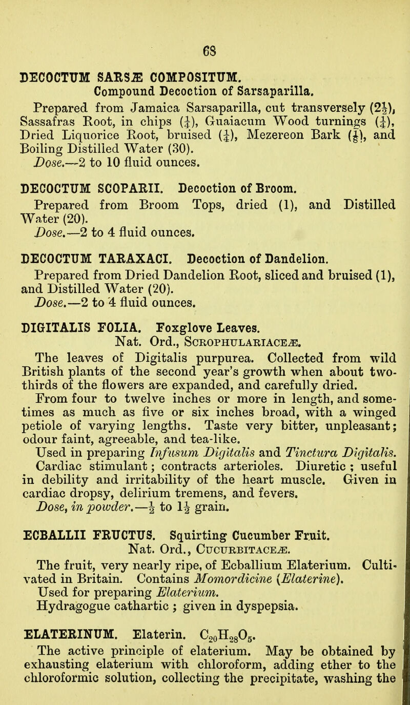 BECOCTUM SAHS^ COMPOSITUM. Compound Decoction of Sarsaparilla. Prepared from Jamaica Sarsaparilla, cut transversely (2J), Sassafras Root, in chips (J), Guaiacum Wood turnings (J), Dried Liquorice Root, bruised (J), Mezereon Bark (J), and Boiling Distilled Water (30). Dose.—2 to 10 fluid ounces. DECOCTTJM SCOPARII. Decoction of Broom. Prepared from Broom Tops, dried (1), and Distilled Water (20). Dose,—2 to 4 fluid ounces. DECOCTUM TARAXACI. Decoction of Dandelion. Prepared from Dried Dandelion Root, sliced and bruised (1), and Distilled Water (20). Dose,—2 to '4 fluid ounces, DIGITALIS EOLIA. Foxglove Leaves. Nat. Ord., Scrophulariace^. The leaves of Digitalis purpurea. Collected from wild British plants of the second year's growth when about two- thirds of the flowers are expanded, and carefully dried. From four to twelve inches or more in length, and some- times as much as five or six inches broad, with a winged petiole of varying lengths. Taste very bitter, unpleasant; odour faint, agreeable, and tea-like. Used in preparing Infusum Digitalis and Tinctura Digitalis, Cardiac stimulant; contracts arterioles. Diuretic ; useful in debility and irritability of the heart muscle. Given in cardiac dropsy, delirium tremens, and fevers. Dose^ in powder,—J to IJ grain. ECBALLII FRTICTTJS. Squirting Cucumber Fruit. Nat. Ord., Cucurbitace^. The fruit, very nearly ripe, of Ecballium Elaterium. Culti- vated in Britain. Contains Momordicine (Elaterine), Used for preparing Elaterium. Hydragogue cathartic ; given in dyspepsia. ELATERINUM. Elaterin. Q^^B.^^^, The active principle of elaterium. May be obtained by exhausting elaterium with chloroform, adding ether to the chloroformic solution, collecting the precipitate, washing the