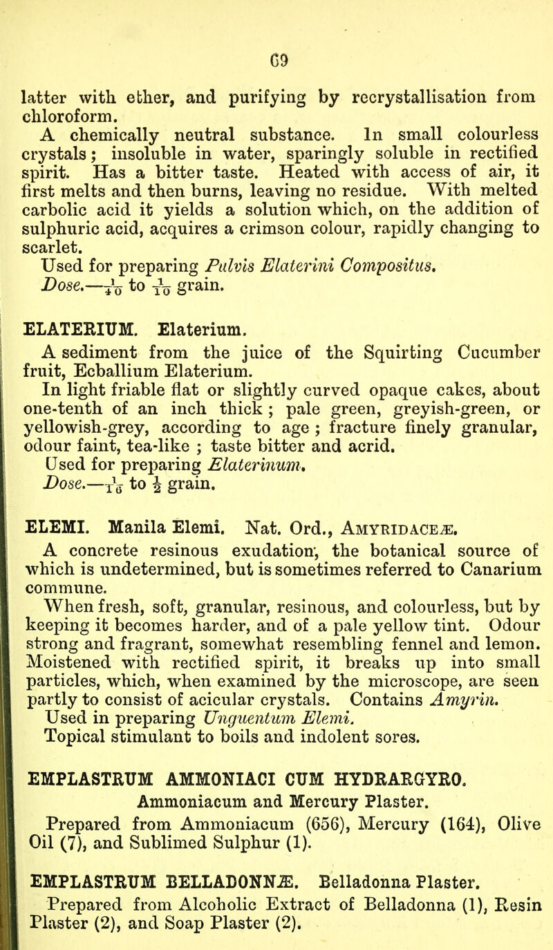 G9 latter with ebher, and purifying by recrystallisation from chloroform. A chemically neutral substance. In small colourless crystals; insoluble in water, sparingly soluble in rectified spirit. Has a bitter taste. Heated with access of air, it first melts and then burns, leaving no residue. With melted carbolic acid it yields a solution which, on the addition of sulphuric acid, acquires a crimson colour, rapidly changing to scarlet. Used for preparing Piilvls Elaterini Compositus, Dose,—^^^J to -^-^ grain. ELATERIUM. Elaterium. A sediment from the juice of the Squirting Cucumber fruit, Ecballium Elaterium. In light friable flat or slightly curved opaque cakes, about one-tenth of an inch thick ; pale green, greyish-green, or yellowish-grey, according to age ; fracture finely granular, odour faint, tea-like ; taste bitter and acrid. Used for preparing Elaterinum, Dose.—to i grain. ELEMI. Manila Elemi. Nat. Ord., Amyridace^. A concrete resinous exudation, the botanical source of which is undetermined, but is sometimes referred to Canarium commune. When fresh, soft, granular, resinous, and colourless, but by keeping it becomes harder, and of a pale yellow tint. Odour strong and fragrant, somewhat resembling fennel and lemon. Moistened w^ith rectified spirit, it breaks up into small particles, which, when examined by the microscope, are seen partly to consist of acicular crystals. Contains Amyrin, Used in preparing Unguentum Elemi. Topical stimulant to boils and indolent sores. EMPLASTRUM AMMONIACI CUM HYDRAEGYRO. Ammoniacum and Mercury Plaster. Prepared from Ammoniacum (656), Mercury (164), Olive Oil (7), and Sublimed Sulphur (1). EMPLASTRUM BELLADONNA. Belladonna Plaster. Prepared from Alcoholic Extract of Belladonna (1), Kesin Plaster (2), and Soap Plaster (2).