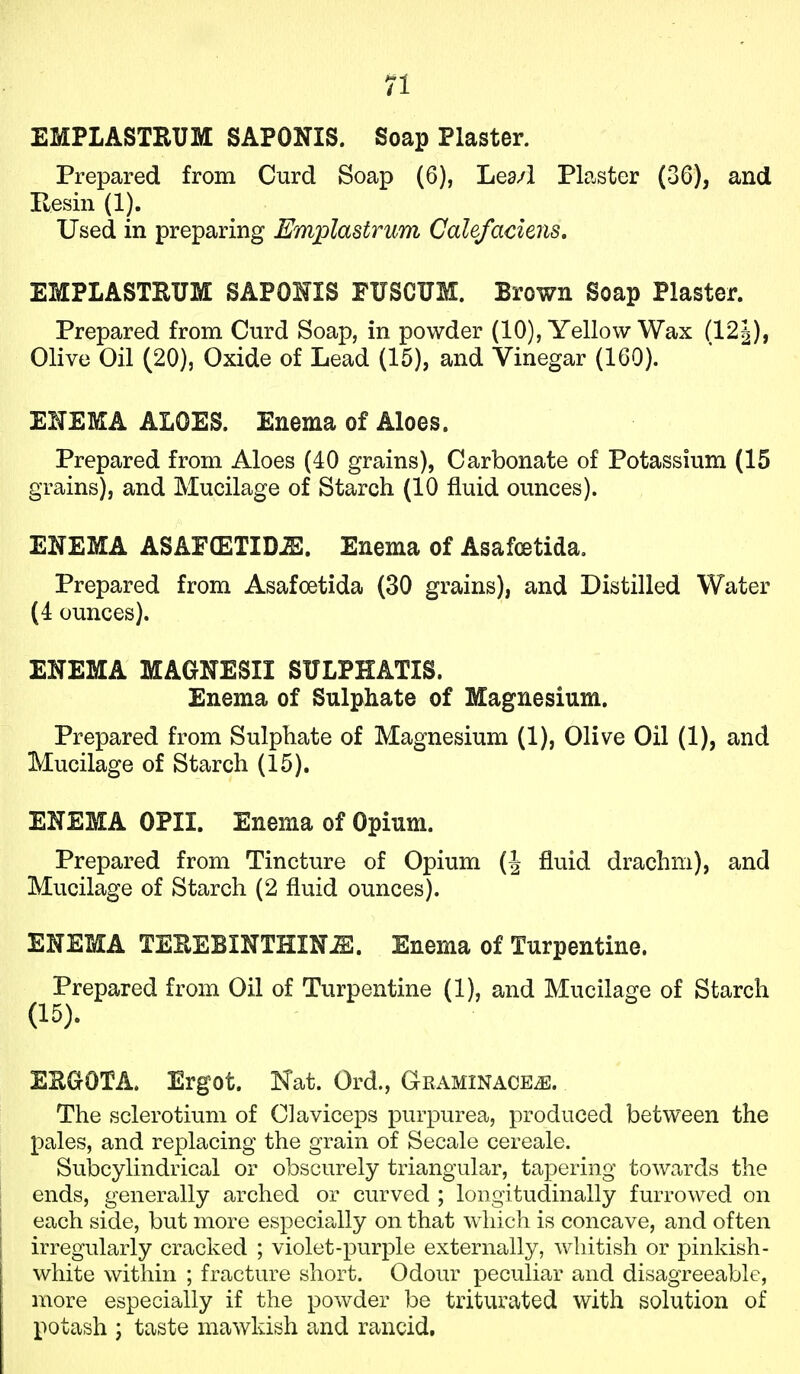 EMPLASTRUM SAPONIS. Soap Plaster. Prepared from Curd Soap (6), Lea/1 Plaster (36), and Resin (1). Used in preparing Emplastrum Calefaciens, EMPLASTRUM SAPOHIS FUSCUM. Brown Soap Plaster. Prepared from Curd Soap, in powder (10), Yellow Wax (121), Olive Oil (20), Oxide of Lead (15), and Vinegar (160). ENEMA ALOES. Enema of Aloes. Prepared from Aloes (40 grains), Carbonate of Potassium (15 grains), and Mucilage of Starch (10 fluid ounces). ENEMA ASAECETID^. Enema of Asafcetida. Prepared from Asafoetida (30 grains), and Distilled Water (4 ounces). ENEMA MAGNESII SULPHATIS. Enema of Sulphate of Magnesium. Prepared from Sulphate of Magnesium (1), Olive Oil (1), and Mucilage of Starch (15). ENEMA OPII. Enema of Opium. Prepared from Tincture of Opium (J fluid drachm), and Mucilage of Starch (2 fluid ounces). ENEMA TEREBINTHIN^. Enema of Turpentine. Prepared from Oil of Turpentine (1), and Mucilage of Starch EUaOTA. Ergot. Kat. Ord., Graminace^. The sclerotium of Claviceps purpurea, produced between the pales, and replacing the grain of Secale cereale. Subcylindrical or obscurely triangular, tapering towards the ends, generally arched or curved ; longitudinally furrowed on each side, but more especially on that which is concave, and often irregularly cracked ; violet-purple externally, whitish or pinkish- white within ; fracture short. Odour peculiar and disagreeable, more especially if the powder be triturated with solution of potash I taste mawkish and rancid.