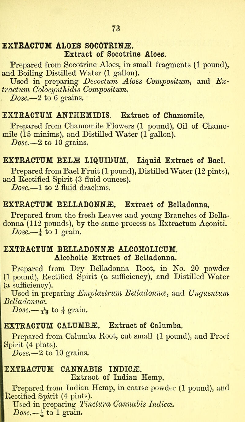 EXTRACTUM ALOES SOCOTRINiS. Extract of Socotrine Aloes. Prepared from Socotrine Aloes, in small fragments (1 pound), and Boiling Distilled Water (1 gallon). Used in preparing Decoctum Aloes Compositum, and Ex- tractum Colocynthidis Compositim, Dose.—2 to 6 grains. EXTRACTUM ANTHEMIDIS. Extract of Chamomile. Prepared from Chamomile Flowers (1 pound), Oil of Chamo- mile (15 minims), and Distilled Water (1 gallon). Dose.—2 to 10 grains. EXTRACTUM miM LIQUIDUM. Liquid Extract of Bael. Prepared from Bael Fruit (1 pound), Distilled Water (12 pints), and Rectified Spirit (3 fluid ounces). Dose*—1 to 2 fluid drachms. EXTRACTUM BELLADOXN.ffi. Extract of Belladonna. Prepared from the fresh Leaves and young Branches of Bella- donna (112 pounds), by the same process as Extractum Aconiti. Dose.—J to 1 grain. EXTRACTUM BELLADONNA ALCOHOLICUM. Alcoholic Extract of Belladonna. Prepared from Dry Belladonna Koot, in No. 20 powder (1 pound), Rectified Spirit (a sufficiency), and Distilled Water (a sufliciency). Used in preparing Emplastrum Belladonnce^ and Unguentum Belladomice. Dose.— to ^ grain. EXTRACTUM CALUMBiE. Extract of Calumha. Prepared from Calumba Root, cut small (1 pound), and Proof Spirit (4 pints). Dose.—2 to 10 grains. EXTRACTUM CANNABIS INDIC-E. Extract of Indian Hemp. Prepared from Indian Hemp, in coarse powder (1 pound), and Pwectified Spirit (4 pints). Used in preparing Tinctura Cannabis Indicoi,