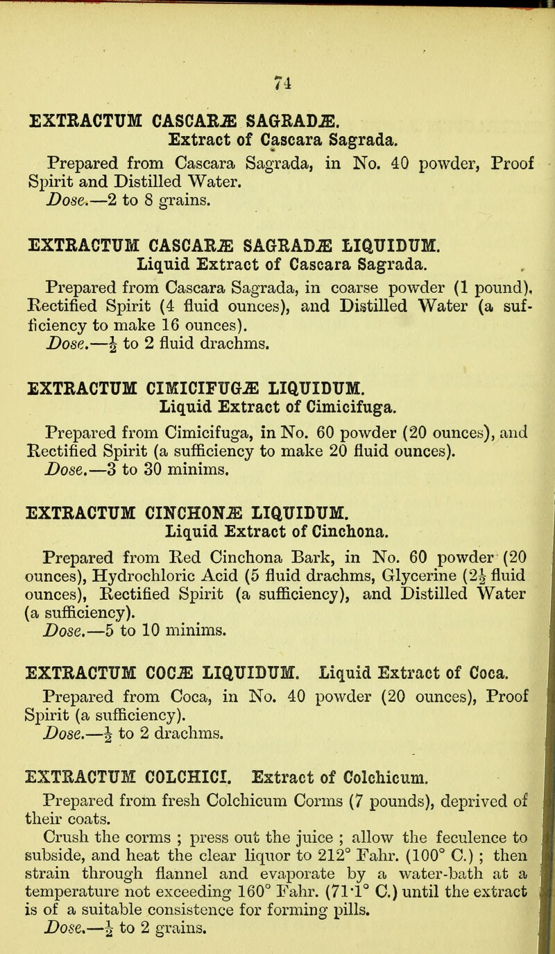 EXTRACTUM CASCAR^ SAGRAD^. Extract of Cascara Sagrada. Prepared from Cascara Sagrada, in No. 40 powder, Proof Si)irit and Distilled Water. Dose.—2 to 8 grains. EXTRACTUM CASCAR-ffi SAGRADA LIQUIDUM. Liquid Extract of Cascara Sagrada. Prepared from Cascara Sagrada, in coarse powder (1 pound), Kectified Spirit (4 fluid ounces), and Distilled Water (a suf- ficiency to make 16 ounces). Dose,—J to 2 fluid drachms. EXTRACTUM CIMICirTTG.ffi LIQUIDUM. Liquid Extract of Cimicifuga. Prepared from Cimicifuga, in No. 60 powder (20 ounces), and Kectified Spirit (a sufficiency to make 20 fluid ounces). Dose.—3 to 30 minims. EXTRACTUM CINCHON-ffi LIQUIDUM. Liquid Extract of Cinchona. Prepared from Red Cinchona Bark, in No. 60 powder (20 ounces), Hydrochloric Acid (5 fluid drachms. Glycerine (2^ fluid ounces), Kectified Spirit (a sufficiency), and Distilled Water (a sufficiency). Dose.—5 to 10 minims. EXTRACTUM COC^ LIQUIDUM. Liquid Extract of Coca. Prepared from Coca, in No. 40 powder (20 ounces). Proof Spirit (a sufficiency). Dose.—J to 2 drachms. EXTRACTUM COLCHICI. Extract of Colchicum. Prepared from fresh Colchicum Corms (7 pounds), deprived of their coats. Crush the corms ; press out the juice ; allow the feculence to subside, and heat the clear liquor to 212° Fahr. (100° C.) ; then strain through flannel and evaporate by a water-bath at a temperature not exceeding 160° Fahr. (71'1° C.) until the extract is of a suitable consistence for forming pills.