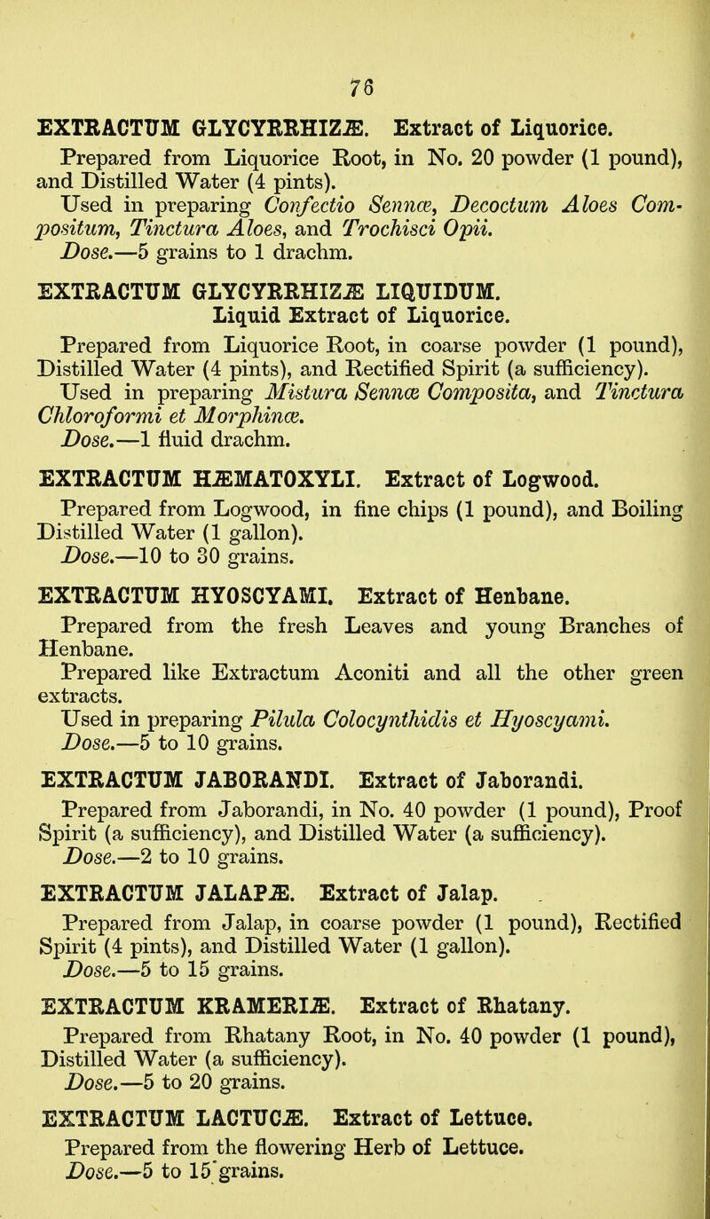 EXTEACTUM GLYCYRRHIZJE. Extract of Liquorice. Prepared from Liquorice Root, in No. 20 powder (1 pound), and Distilled Water (4 pints). Used in preparing Gonfectio Sennm^ Decoctum Aloes Com- 2wsitum, Tinctura Aloes, and Trochisci Opii. Dose.—5 grains to 1 drachm. EXTEACTUM GLYCYEEHIZiE LIQUIDUM. Liquid Extract of Liquorice. Prepared from Liquorice Root, in coarse powder (1 pound), Distilled Water (4 pints), and Rectified Spirit (a sufficiency). Used in preparing Mistura Sennce Compositaj and Tinctura Chloroformi et Morpliince, Dose,—1 fluid drachm. EXTEACTUM HJEMATOXYLI. Extract of Logwood. Prepared from Logwood, in fine chips (1 pound), and Boiling Distilled Water (1 gallon). Dose,—10 to 30 grains. EXTEACTUM HYOSCYAMI. Extract of Henbane. Prepared from the fresh Leaves and young Branches of Henbane. Prepared like Extractum Aconiti and all the other green extracts. Used in preparing Pilula Colocynthidis et HyoscyamL Dose,—5 to 10 grains. EXTEACTUM JABOEANDI. Extract of Jaborandi. Prepared from Jaborandi, in No. 40 powder (1 pound). Proof Spirit (a sufficiency), and Distilled Water (a sufficiency). Dose.—2 to 10 grains. EXTEACTUM JALAP-E. Extract of Jalap. Prepared from Jalap, in coarse powder (1 pound). Rectified Spirit (4 pints), and Distilled Water (1 gallon). Dose.—5 to 15 grains. EXTEACTUM KEAMEEI.ffi. Extract of Ehatany. Prepared from Rhatany Root, in No. 40 powder (1 pound), Distilled Water (a sufficiency). Dose,—5 to 20 grains. EXTEACTUM LACTUC.E. Extract of Lettuce. Prepared from the flowering Herb of Lettuce.