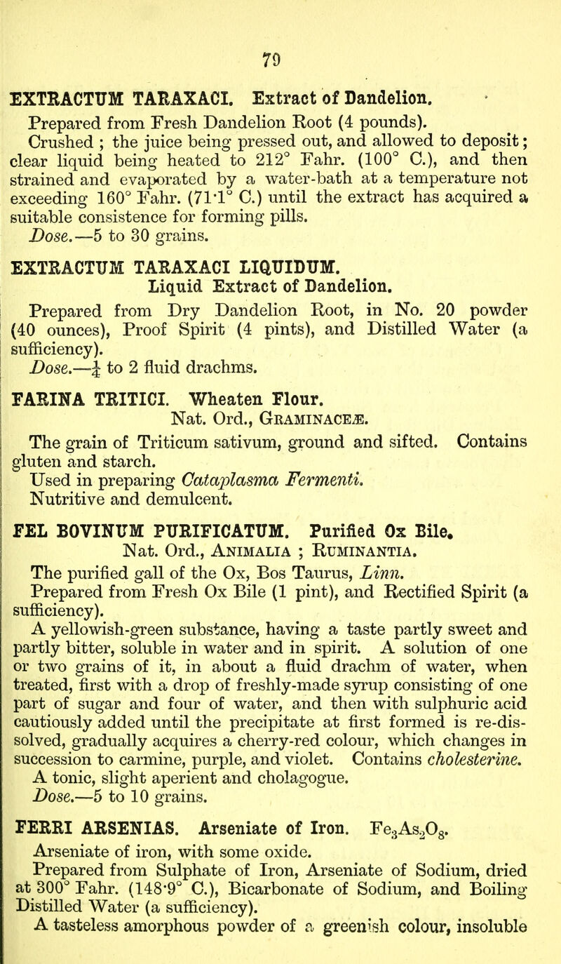 EXTBACTUM TARAXACI. Extract of Dandelion. Prepared from Fresh Dandelion Root (4 pounds). Crushed ; the juice being pressed out, and allowed to deposit; clear liquid being heated to 212° Fahr. (100° C), and then strained and evaporated by a water-bath at a temperature not exceeding 160° Fahr. (71'1° C.) until the extract has acquired a suitable consistence for forming pills. Dose.—5 to 30 grains. EXTRACTUM TARAXACI LIQUIDUM. Liquid Extract of Dandelion. Prepared from Dry Dandelion Eoot, in No. 20 powder (40 ounces), Proof Spirit (4 pints), and Distilled Water (a sufficiency). Dose.—J to 2 fluid drachms. FARINA TRITICI. Wheaten Flour. Nat. Ord., GRAMINACEiE. The grain of Triticum sativum, ground and sifted. Contains gluten and starch. Used in preparing Cataplasma Fermenti. Nutritive and demulcent. FEL BOVINTTM PITRIFICATUM. Purified Ox Bile. Nat. Ord., Animalia ; Ruminantia, The purified gall of the Ox, Bos Taurus, Linn. Prepared from Fresh Ox Bile (1 pint), and Rectified Spirit (a sufficiency). A yellowish-green substance, having a taste partly sweet and partly bitter, soluble in water and in spirit. A solution of one or two grains of it, in about a fluid drachm of water, when treated, first with a drop of freshly-made syrup consisting of one part of sugar and four of water, and then with sulphuric acid cautiously added until the precipitate at first formed is re-dis- solved, gradually acquires a cherry-red colour, which changes in succession to carmine, purple, and violet. Contains choksterine. A tonic, slight aperient and cholagogue. Dose.—5 to 10 grains. FERRI ARSENIAS. Arseniate of Iron. FegAs^Og. Arseniate of iron, with some oxide. Prepared from Sulphate of Iron, Arseniate of Sodium, dried at 300° Fahr. (148*9° C), Bicarbonate of Sodium, and Boiling Distilled Water (a sufficiency). A tasteless amorphous powder of a greenish colour, insoluble