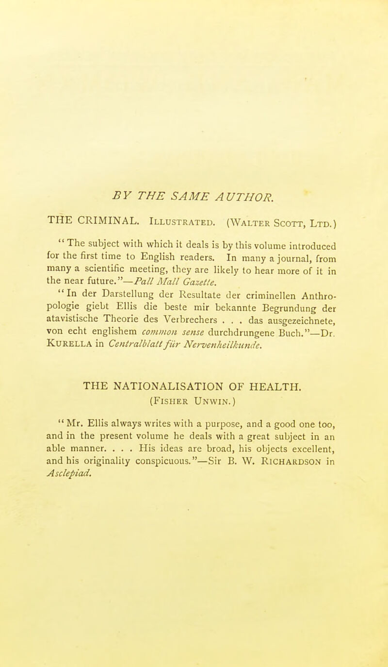 BY THE SAME AUTHOR. THE CRIMINAL. Illustrated. (Walter Scott, Ltd.)  The subject with which it deals is by this volume introduced for the first time to English readers. In many a journal, from many a scientific meeting, they are lilcely to hear more of it in the near future, —/fa// Mall Gazelle. In der Darstellung der Resultate der criminellen Anthro- pologic giebt Ellis die beste mir bekannte Begrundung der atavistische Theorie des Verbrechers ... das ausgezeichnete, von echt englishem common sense durchdrungene Buch.—Dr. KuRELLA in Centralblaii fiir Nervenheilkunde. THE NATIONALISATION OF HEALTH. (Fisher Unwin.)  Mr. Ellis always writes with a purpose, and a good one too, and in the present volume he deals with a great subject in an able manner. . . . His ideas are broad, his objects excellent, and his originality conspicuous.—Sir B. W. Richardson in Asclepiad.