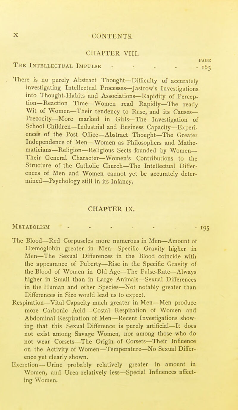 CHAPTER VIII. The Intellectual Impulse There is no purely Abstract Thought—Difficulty of accurately investigating Intellectual Processes—^Jastrow's Investigations into Thought-Habits and Associations—Rapidity of Percep- tion—Reaction Time—Women read Rapidly—The ready Wit of Women—Their tendency to Ruse, and its Causes- Precocity—More marked in Girls—The Investigation of School Children—Industrial and Business Capacity—Experi- ences of the Post Office—Abstract Thought—The Greater Independence of Men—Women as Philosophers and Mathe- maticians—Religion—Religious Sects founded by Women— Their General Character—Women's Contributions to the Structure of the Catholic Church—The Intellectual Differ- ences of Men and Women cannot yet be accurately deter- mined—Psychology still in its Infancy. CHAPTER IX. Metabolism ....... The Blood—Red Corpuscles more numerous in Men—Amount of Haemoglobin greater in Men—Specific Gravity higher in Men—The Sexual Differences in the Blood coincide with the appearance of Puberty—Rise in the Specific Gravity of the Blood of Women in Old Age—The Pulse-Rate—Always higher in Small than in Large Animals—Sexual Differences in the Human and other Species—Not notably greater than Differences in Size would lead us to expect. Respiration—Vital Capacity much greater in Men—Men produce more Carbonic Acid—Costal Respiration of Women and Abdominal Respiration of Men—Recent Investigations show- ing that this Sexual Difference is purely artificial—It does not exist among Savage Women, nor among those who do not wear Corsets—The Origin of Corsets—Their Influence on the Activity of Women—Temperature—No Sexual Differ- ence yet clearly shown. Excretion—Urine probably relatively greater in amount in Women, and Urea relatively less—Special Influences affect- ing Women.