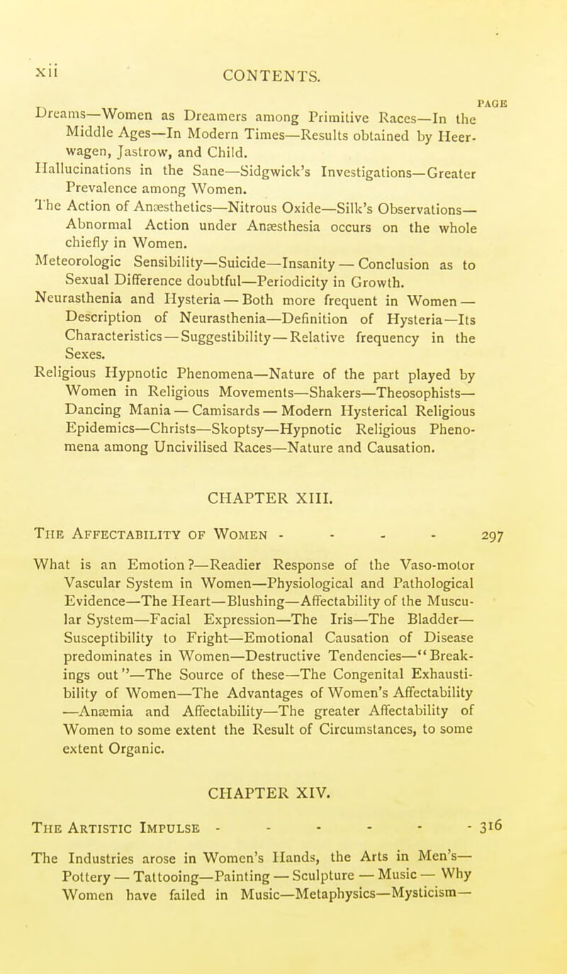 xu Dreams—Women as Dreamers among Primitive Races—In the Middle Ages—In Modern Times—Results obtained by Heer- wagen, Jaslrow, and Child. Hallucinations in the Sane—Sidgwick's Investigations—Greater Prevalence among Women. 1'he Action of Ancesthelics-Nitrous Oxide—Silk's Observations- Abnormal Action under Anaesthesia occurs on the whole chiefly in Women. Meteorologic Sensibility—Suicide—Insanity — Conclusion as to Sexual Difference doubtful—Periodicity in Growth. Neurasthenia and Hysteria — Both more frequent in Women — Description of Neurasthenia—Definition of Hysteria—Its Characteristics — Suggestibility—Relative frequency in the Sexes. Religious Hypnotic Phenomena—Nature of the part played by Women in Religious Movements—Shakers—Theosophists— Dancing Mania — Camisards — Modern Hysterical Religious Epidemics—Christs—Skoptsy—Hypnotic Religious Pheno- mena among Uncivilised Races—Nature and Causation. CHAPTER XIII, The Affectability of Women - - - - What is an Emotion ?—Readier Response of the Vaso-molor Vascular System in Women—Physiological and Pathological Evidence—The Heart—Blushing—Affectability of the Muscu- lar System—Facial Expression—The Iris—The Bladder— Susceptibility to Fright—Emotional Causation of Disease predominates in Women—Destructive Tendencies—Break- ings out—The Source of these—The Congenital Exhausti- bility of Women—The Advantages of Women's Affectability —AnKmia and Affectability—The greater Affectability of Women to some extent the Result of Circumstances, to some extent Organic. CHAPTER XIV. The Artistic Impulse The Industries arose in Women's Hands, the Arts in Men's— Pottery — Tattooing—Painting — Sculpture — Music — Why Women have failed in Music—Metaphysics—Mysticism—