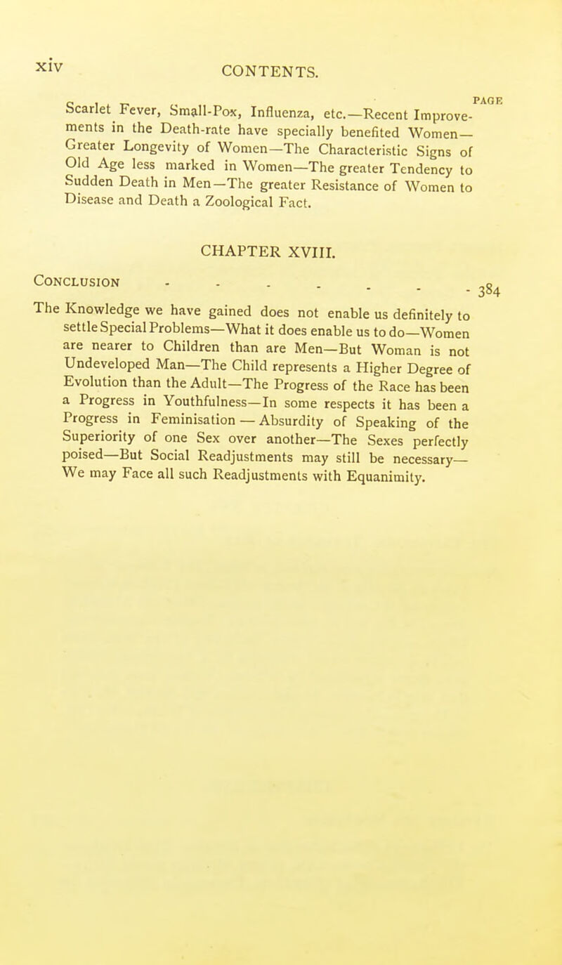 CONTENTS. Scarlet Fever, Small-Pox, Influenza, etc.—Recent Improve- ments in the Death-rate have specially benefited Women- Greater Longevity of Women—The Characteristic Signs of Old Age less marked in Women—The greater Tendency to Sudden Death in Men-The greater Resistance of Women to Disease and Death a Zoological Fact. CHAPTER XVIII. Conclusion ...... The Knowledge we have gained does not enable us definitely to settle Special Problems—What it does enable us to do—Women are nearer to Children than are Men—But Woman is not Undeveloped Man—The Child represents a Higher Degree of Evolution than the Adult—The Progress of the Race has been a Progress in Youthfulness—In some respects it has been a Progress in Feminisation — Absurdity of Speaking of the Superiority of one Sex over another—The Sexes perfectly poised—But Social Readjustments may still be necessary— We may Face all such Readjustments with Equanimity.