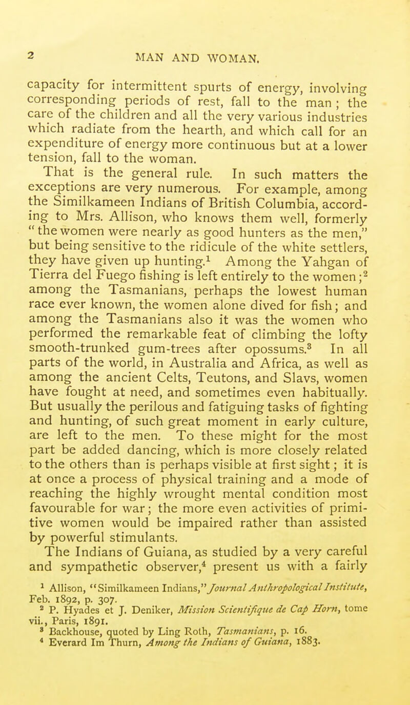 capacity for intermittent spurts of energy, involving corresponding periods of rest, fall to the man ; the care of the children and all the very various industries which radiate from the hearth, and which call for an expenditure of energy more continuous but at a lower tension, fall to the woman. That is the general rule. In such matters the exceptions are very numerous. For example, among the Similkameen Indians of British Columbia, accord- ing to Mrs. Allison, who knows them well, formerly thewomen were nearly as good hunters as the men, but being sensitive to the ridicule of the white settlers, they have given up hunting.^ Among the Yahgan of Tierra del Fuego fishing is left entirely to the women ;2 among the Tasmanians, perhaps the lowest human race ever known, the women alone dived for fish; and among the Tasmanians also it was the women who performed the remarkable feat of climbing the lofty smooth-trunked gum-trees after opossums.^ In all parts of the world, in Australia and Africa, as well as among the ancient Celts, Teutons, and Slavs, women have fought at need, and sometimes even habitually. But usually the perilous and fatiguing tasks of fighting and hunting, of such great moment in early culture, are left to the men. To these might for the most part be added dancing, which is more closely related to the others than is perhaps visible at first sight; it is at once a process of physical training and a mode of reaching the highly wrought mental condition most favourable for war; the more even activities of primi- tive women would be impaired rather than assisted by powerful stimulants. The Indians of Guiana, as studied by a very careful and sympathetic observer,* present us with a fairly ^ Allison, Similkameen \x\.^v3.'as Journal Anthropologicallnstitute, Feb. 1892, p. 307.  P. Hyades et J. Deniker, Mission Scientifique de Cap Horn, tome vii., Paris, 1891. * Backhouse, quoted by Ling Roth, Tasmanians, p. 16. * Everard Im Thurn, Among the Indians of Guiana, 1883.