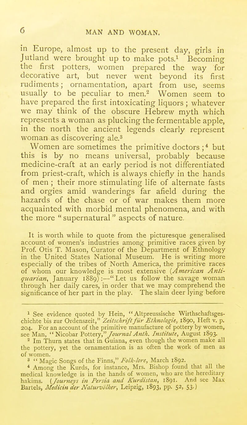 in Europe, almost up to the present day, girls in Jutland were brought up to make pots.^ iSecoming the first potters, women prepared the way for decorative art, but never went beyond its first rudiments; ornamentation, apart from use, seems usually to be peculiar to men.^ Women seem to have prepared the first intoxicating liquors ; whatever we may think of the obscure Hebrew myth which represents a woman as plucking the fermentable apple, in the north the ancient legends clearly represent woman as discovering ale.^ Women are sometimes the primitive doctors but this is by no means universal, probably because medicine-craft at an early period is not differentiated from priest-craft, which is always chiefly in the hands of men ; their more stimulating life of alternate fasts and orgies amid wanderings far afield during the hazards of the chase or of war makes them more acquainted with morbid mental phenomena, and with the more  supernatural  aspects of nature. It is worth while to quote from the picturesque generaHsed account of women's industries among primitive races given by Prof. Otis T. Mason, Curator of the Department of Ethnology in the United States National Museum. He is writing more especially of the tribes of North America, the primitive races of whom our knowledge is most extensive {American Atiit- qnarian, January 1889):—Let us follow the savage woman through her daily cares, in order that we may comprehend the significance of her part in the play. The slain deer lying before 1 See evidence quoted by Hein,  Altpreussische Wirthschaftsges- chichte bis zur Ordenszeit, Zeitschrift fiir Ethnologie, 1890, Heft v. p, 204. For an account of the primitive manufacture of pottery by women, see Man,  Nicobar Vottexy Journal Anth. Institute, August 1893. ^ Im Thurn states that in Guiana, even though the women make all the pottery, yet the ornamentation is as often the work of men as of women. 8  Magic Songs of the Finns, Folk-lore, March 1892. ^ Among the Kurds, for instance, Mrs. Bishop found that all the medical knowledge is in the hands of women, who are the hereditary hakims. {Journeys in Persia and Kurdistan, 1891. And see Max Bartels, Medicin der Naturvtilker, Leipzig, 1893, pp. 52, 53.)