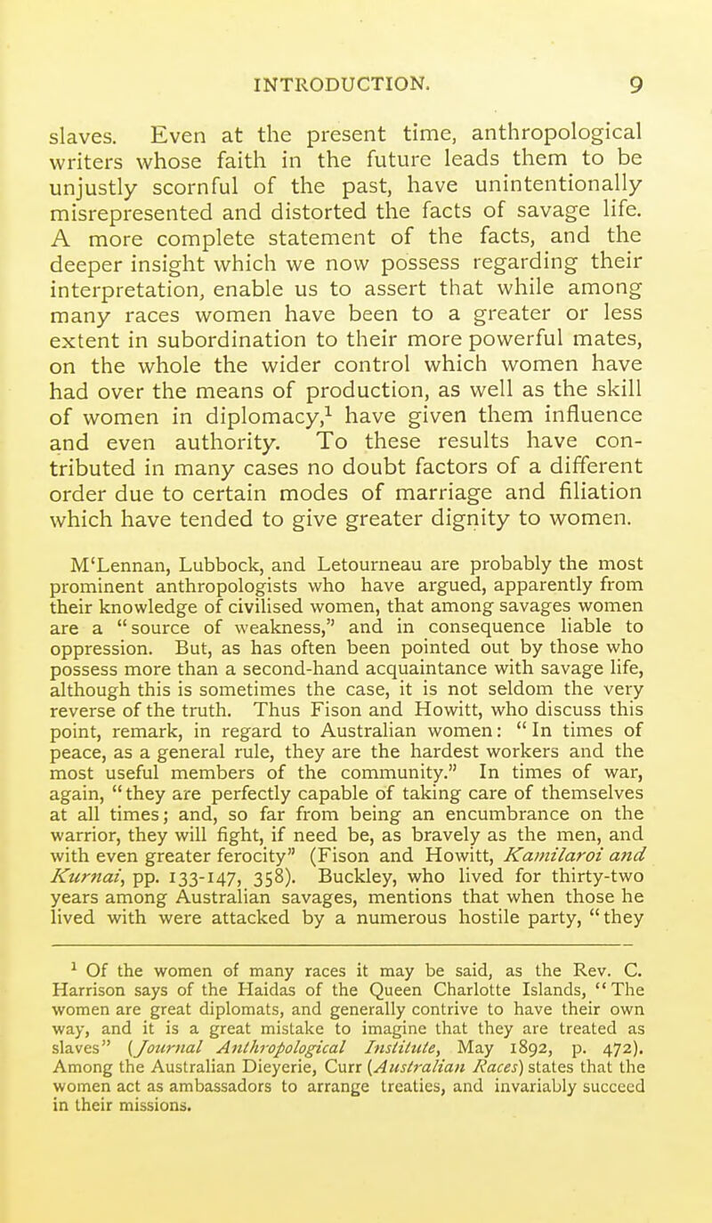 slaves. Even at the present time, anthropological writers whose faith in the future leads them to be unjustly scornful of the past, have unintentionally misrepresented and distorted the facts of savage life. A more complete statement of the facts, and the deeper insight which we now possess regarding their interpretation, enable us to assert that while among many races women have been to a greater or less extent in subordination to their more powerful mates, on the whole the wider control which women have had over the means of production, as well as the skill of women in diplomacy,^ have given them influence and even authority. To these results have con- tributed in many cases no doubt factors of a different order due to certain modes of marriage and filiation which have tended to give greater dignity to women. M'Lennan, Lubbock, and Letourneau are probably the most prominent anthropologists who have argued, apparently from their knowledge of civilised women, that among savages women are a source of weakness, and in consequence liable to oppression. But, as has often been pointed out by those who possess more than a second-hand acquaintance with savage life, although this is sometimes the case, it is not seldom the very reverse of the truth. Thus Fison and Howitt, who discuss this point, remark, in regard to Australian women:  In times of peace, as a general rule, they are the hardest workers and the most useful members of the community. In times of war, again,  they are perfectly capable of taking care of themselves at all times; and, so far from being an encumbrance on the warrior, they will fight, if need be, as bravely as the men, and with even greater ferocity (Fison and Howitt, Kamilaroi and Kiirnai, pp. 133-147, 358). Buckley, who lived for thirty-two years among Australian savages, mentions that when those he lived with were attacked by a numerous hostile party, they ^ Of the women of many races it may be said, as the Rev. C. Harrison says of the Haidas of the Queen Charlotte Islands, The women are great diplomats, and generally contrive to have their own way, and it is a great mistake to imagine that they are treated as slaves (Journal Anthropological InsliliUe, May 1892, p. 472), Among the Australian Dieyerie, Curr (Auslralian Races) states that the women act as ambassadors to arrange treaties, and invariably succeed in their missions.