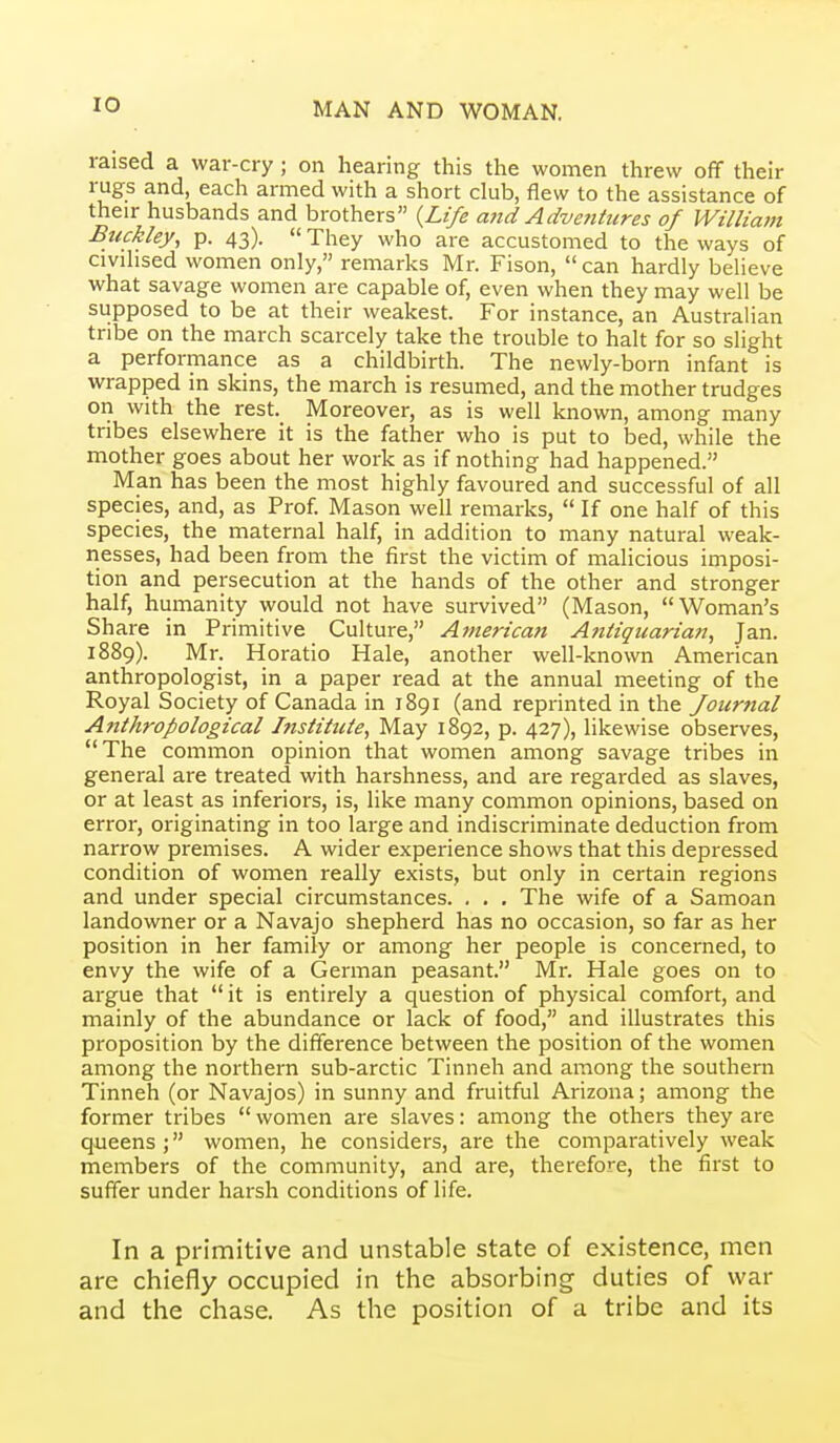 raised a war-cry ; on hearing this the women threw off their rugs and, each armed with a short club, flew to the assistance of their husbands and brothers {Life and Adventures of Willia?n Buckley, p. 43).  They who are accustomed to the ways of civihsed women only, remarks Mr. Fison, can hardly believe what savage women are capable of, even when they may well be supposed to be at their weakest. For instance, an Australian tribe on the march scarcely take the trouble to halt for so slight a performance as a childbirth. The newly-born infant is wrapped in skins, the march is resumed, and the mother trudges on with the rest. Moreover, as is well known, among many tribes elsewhere it is the father who is put to bed, while the mother goes about her work as if nothing had happened. Man has been the most highly favoured and successful of all species, and, as Prof Mason well remarks,  If one half of this species, the maternal half, in addition to many natural weak- nesses, had been from the first the victim of malicious imposi- tion and persecution at the hands of the other and stronger half, humanity would not have survived (Mason, Woman's Share in Primitive Culture, American Antiquarian, Jan. 1889). Mr. Horatio Hale, another well-known American anthropologist, in a paper read at the annual meeting of the Royal Society of Canada in 1891 (and reprinted in the fournal Anthropological Institute, May 1892, p. 427), likewise observes, The common opinion that women among savage tribes in general are treated with harshness, and are regarded as slaves, or at least as inferiors, is, like many common opinions, based on error, originating in too large and indiscriminate deduction from narrow premises. A wider experience shows that this depressed condition of women really exists, but only in certain regions and under special circumstances. . . , The wife of a Samoan landowner or a Navajo shepherd has no occasion, so far as her position in her family or among her people is concerned, to envy the wife of a German peasant. Mr. Hale goes on to argue that it is entirely a question of physical comfort, and mainly of the abundance or lack of food, and illustrates this proposition by the difference between the position of the women among the northern sub-arctic Tinneh and among the southern Tinneh (or Navajos) in sunny and fruitful Arizona; among the former tribes  women are slaves: among the others they are queens; women, he considers, are the comparatively weak members of the community, and are, therefore, the first to suffer under harsh conditions of life. In a primitive and unstable state of existence, men are chiefly occupied in the absorbing duties of war and the chase. As the position of a tribe and its