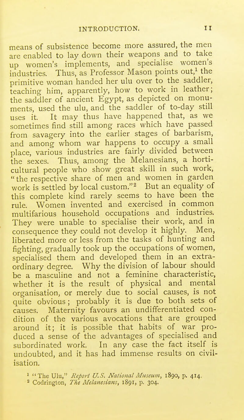 means of subsistence become more assured, the men are enabled to lay down their weapons and to take up women's implements, and specialise women's industries. Thus, as Professor Mason points out,i the primitive woman handed her ulu over to the saddler, teaching him, apparently, how to work in leather; the saddler of ancient Egypt, as depicted on monu- ments, used the ulu, and the saddler of to-day still uses it. It may thus have happened that, as we sometimes find still among races which have passed from savagery into the earlier stages of barbarism, and among whom war happens to occupy a small place, various industries are fairly divided between the sexes. Thus, among the Melanesians, a horti- cultural people who show great skill in such work,  the respective share of men and women in garden work is settled by local custom.^ But an equality of this complete kind rarely seems to have been the rule. Women invented and exercised in common multifarious household occupations and industries. They were unable to specialise their work, and in consequence they could not develop it highly. Men, liberated more or less from the tasks of hunting and fighting, gradually took up the occupations of women, specialised them and developed them in an extra- ordinary degree. Why the division of labour should be a masculine and not a feminine characteristic, whether it is the result of physical and mental organisation, or merely due to social causes, is not quite obvious; probably it is due to both sets of causes. Maternity favours an undifferentiated con- dition of the various avocations that are grouped around it; it is possible that habits of war pro- duced a sense of the advantages of specialised and subordinated work. In any case the fact itself is undoubted, and it has had immense results on civil- isation. ' The Ulu, Report U.S. National Museum, 1890, p. 414, * Codringlon, The Melanesians, 1891, p. 304.