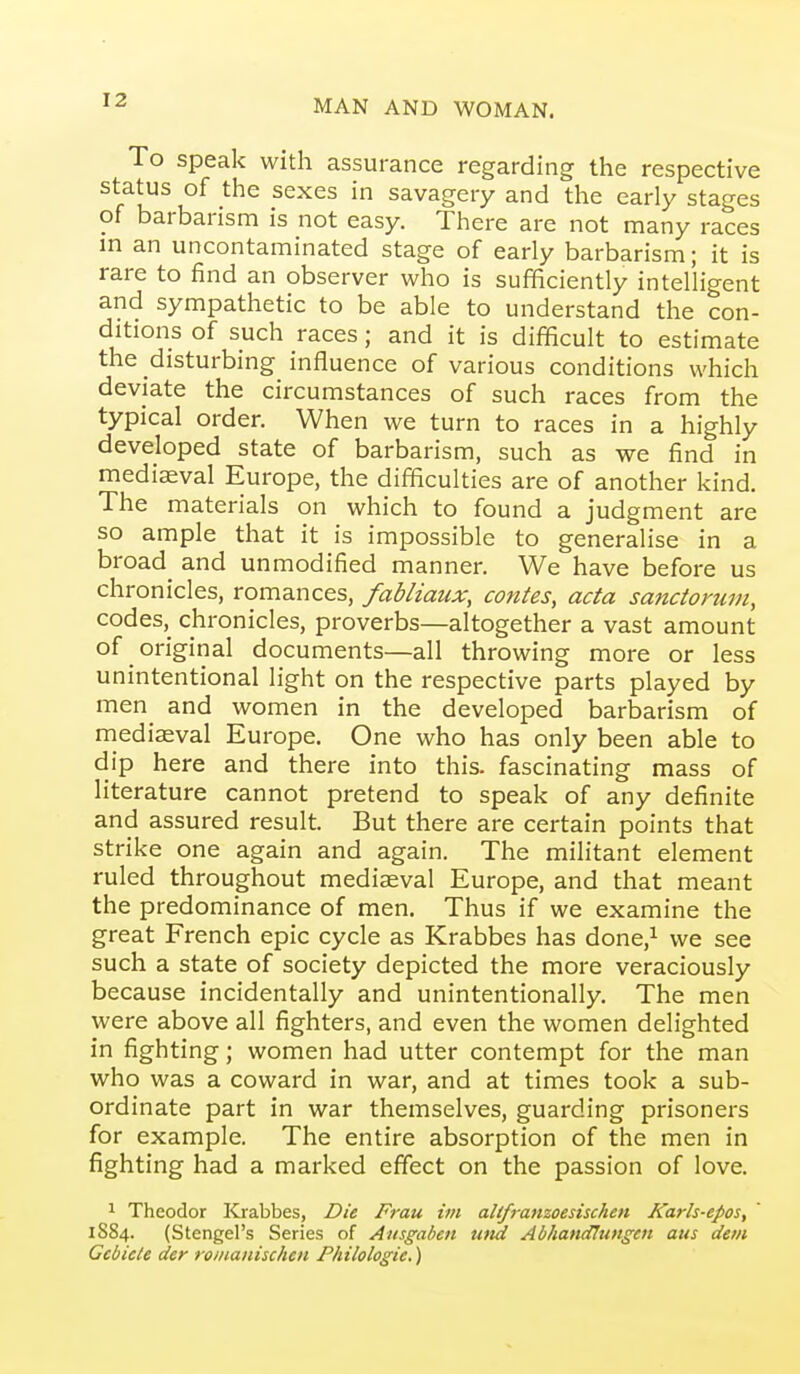 To Speak with assurance regarding the respective status of the sexes in savagery and the early stages of barbarism is not easy. There are not many races in an uncontaminated stage of early barbarism; it is rare to find an observer who is sufficiently intelligent and sympathetic to be able to understand the con- ditions of such races; and it is difficult to estimate the disturbing influence of various conditions which deviate the circumstances of such races from the typical order. When we turn to races in a highly developed state of barbarism, such as we find in mediaeval Europe, the difficulties are of another kind. The materials on which to found a judgment are so ample that it is impossible to generalise in a broad^ and unmodified manner. We have before us chronicles, romances, fabliaux, contes, acta sanctorum, codes,^ chronicles, proverbs—altogether a vast amount of original documents—all throwing more or less unintentional light on the respective parts played by men and women in the developed barbarism of mediaeval Europe. One who has only been able to dip here and there into this, fascinating mass of literature cannot pretend to speak of any definite and assured result. But there are certain points that strike one again and again. The militant element ruled throughout mediaeval Europe, and that meant the predominance of men. Thus if we examine the great French epic cycle as Krabbes has done,^ we see such a state of society depicted the more veraciously because incidentally and unintentionally. The men were above all fighters, and even the women delighted in fighting; women had utter contempt for the man who was a coward in war, and at times took a sub- ordinate part in war themselves, guarding prisoners for example. The entire absorption of the men in fighting had a marked effect on the passion of love. 1 Theodor ICrabbes, Die Frau im altfranzoesischen Karh-epos, 1S84. (Stengel's Series of Ansgaben uttk Abhattdlungen atis detii Gebiele der romanischen Philologie.)