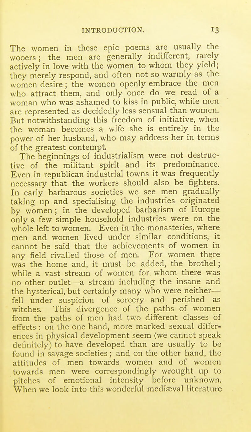 The women in these epic poems are usually the wooers; the men are generally indifferent, rarely actively in love with the women to whom they yield; they merely respond, and often not so warmly as the women desire; the women openly embrace the men who attract them, and only once do we read of a woman who was ashamed to kiss in public, while men are represented as decidedly less sensual than women. But notwithstanding this freedom of initiative, when the woman becomes a wife she is entirely in the power of her husband, who may address her in terms of the greatest contempt. The beginnings of industrialism were not destruc- tive of the militant spirit and its predominance. Even in republican industrial towns it was frequently necessary that the workers should also be fighters. In early barbarous societies we see men gradually taking up and specialising the industries originated by women ; in the developed barbarism of Europe only a few simple household industries were on the whole left to women. Even in the monasteries, where men and women lived under similar conditions, it cannot be said that the achievements of women in any field rivalled those of men. For women there was the home and, it must be added, the brothel; while a vast stream of women for whom there was no other outlet—a stream including the insane and the hysterical, but certainly many who were neither— fell under suspicion of sorcery and perished as witches. This divergence of the paths of women from the paths of men had two different classes of effects : on the one hand, more marked sexual differ- ences in physical development seem (we cannot speak definitely) to have developed than are usually to be found in savage societies; and on the other hand, the attitudes of men towards women and of women towards men were correspondingly wrought up to pitches of emotional intensity before unknown. When we look into this wonderful mediaeval literature