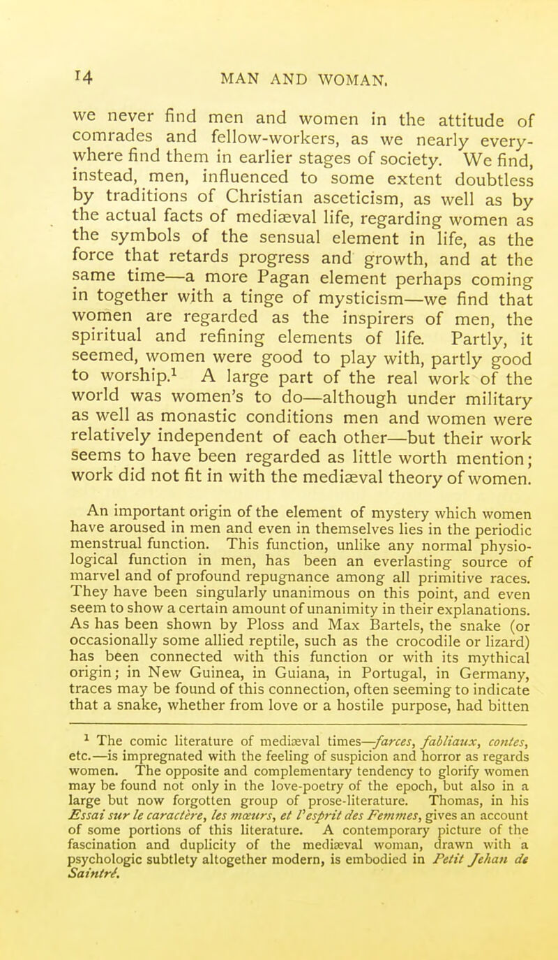 we never find men and women in the attitude of comrades and fellow-workers, as we nearly every- where find them in earlier stages of society. We find, instead, men, influenced to some extent doubtless by traditions of Christian asceticism, as well as by the actual facts of mediaeval life, regarding women as the symbols of the sensual element in life, as the force that retards progress and growth, and at the same time—a more Pagan element perhaps coming in together with a tinge of mysticism—we find that women are regarded as the inspirers of men, the spiritual and refining elements of life. Partly, it seemed, women were good to play with, partly good to worship.! A large part of the real work of the world was women's to do—although under military as well as monastic conditions men and women were relatively independent of each other—but their work seems to have been regarded as little worth mention; work did not fit in with the mediaeval theory of women. An important origin of the element of mystery which women have aroused in men and even in themselves Hes in the periodic menstrual function. This function, unlike any normal physio- logical function in men, has been an everlasting source of marvel and of profound repugnance among all primitive races. They have been singularly unanimous on this point, and even seem to show a certain amount of unanimity in their explanations. As has been shown by Ploss and Max Bartels, the snake (or occasionally some allied reptile, such as the crocodile or lizard) has been connected with this function or with its mythical origin; in New Guinea, in Guiana, in Portugal, in Germany, traces may be found of this connection, often seeming to indicate that a snake, whether from love or a hostile purpose, had bitten ^ The comic literature of mediaeval times—/arces, fabliaux, conies, etc.—is impregnated with the feeling of suspicion and horror as regards women. The opposite and complementary tendency to glorify women may be found not only in the love-poetry of the epoch, but also in a large but now forgotten group of prose-literature. Thomas, in his Essai sur le caractere, les viceurs, el I'espril des Femmes, gives an account of some portions of this literature. A contemporary picture of the fascination and duplicity of the medieval woman, drawn with a psychologic subtlety altogether modern, is embodied in Pelit Jehan de Saintri.