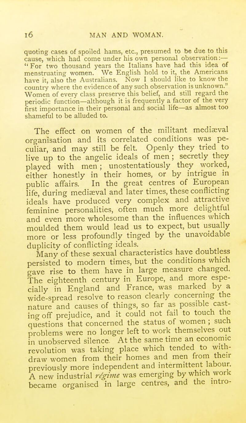 quoting cases of spoiled hams, etc., presumed to be due to this cause, which had come under his own personal observation:—  For two thousand years the Italians have had this idea of menstruating women. We English hold to it, the Americans have it, also the Australians. Now I should like to know the country where the evidence of any such observation is unknown. Women of every class preserve this belief, and still regard the periodic function—although it is frequently a factor of the very first importance in their personal and social life—as almost too shameful to be alluded to. The effect on women of the militant mediaeval organisation and its correlated conditions was pe- culiar, and may still be felt. Openly they tried to live up to the angelic ideals of men ; secretly they played with men; unostentatiously they worked, either honestly in their homes, or by intrigue in public affairs. In the great centres of European life, during mediaeval and later times, these conflicting ideals have produced very complex and attractive feminine personalities, often much more delightful and even more wholesome than the influences which moulded them would lead us to expect, but usually more or less profoundly tinged by the unavoidable duplicity of conflicting ideals. Many of these sexual characteristics have doubtless persisted to modern times, but the conditions which gave rise to them have in large measure changed. The eighteenth century in Europe, and more espe- cially in England and France, was marked by a wide-spread resolve to reason clearly concerning the nature and causes of things, so far as possible cast- ing off prejudice, and it could not fail to touch the questions that concerned the status of women ; such problems were no longer left to work themselves out in unobserved silence. At the same time an economic revolution was taking place which tended to with- draw women from their homes and men from their previously more independent and intermittent labour. A new industrial regime was emerging by which work became organised in large centres, and the intro-