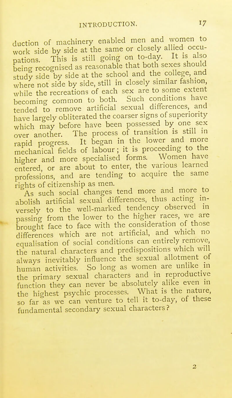 auction of machinery enabled men and women to work side by side at the same or closely allied occu- pations. This is still going on to-day. It is also being recognised as reasonable that both sexes should study side by side at the school and the college and where not side by side, still in closely similar fashion while the recreations of each sex are to some extent becoming common to both. Such conditions have tended to remove artificial sexual differences, and have largely obliterated the coarser signs of superiority which may before have been possessed by one sex over another. The process of transition is still in rapid progress. It began in the lower and more mechanical fields of labour; it is proceedmg to the higher and more specialised forms. Women have entered or are about to enter, the various learned professions, and are tending to acquire the same rights of citizenship as men. As such social changes tend more and more to abolish artificial sexual differences, thus acting in- versely to the well-marked tendency observed in passing from the lower to the higher races, we are brought face to face with the consideration of those differences which are not artificial, and which no equalisation of social conditions can entirely remove, the natural characters and predispositions which will always inevitably influence the sexual allotment of human activities. So long as women are unlike in the primary sexual characters and in reproductive function they can never be absolutely alike even in the highest psychic processes. What is the nature, so far as we can venture to tell it to-day, of these fundamental secondary sexual characters ? 2