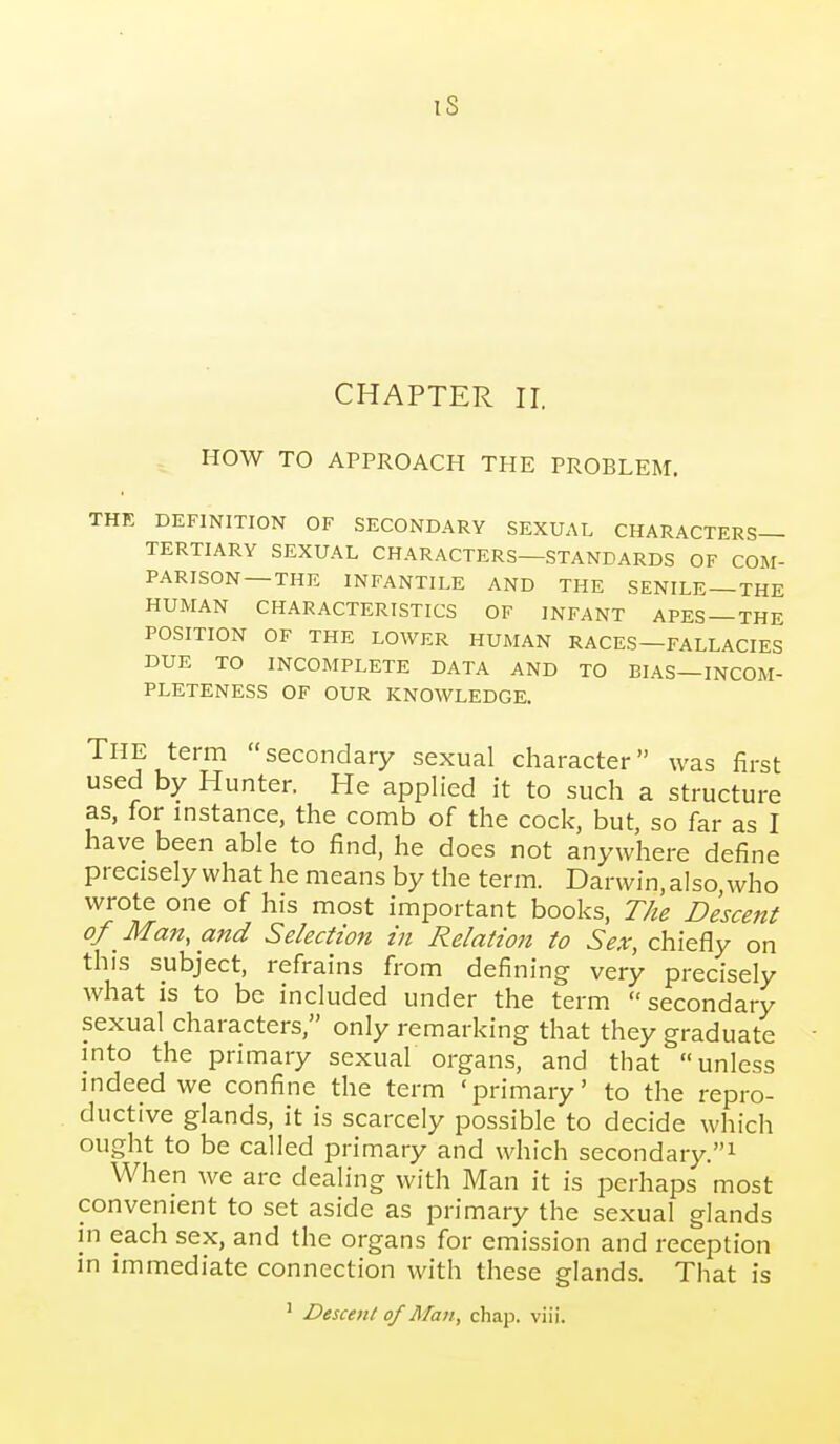 iS CHAPTER II. HOW TO APPROACH THE PROBLEM. THK DEFINITION OF SECONDARY SEXUAL CHARACTERS- TERTIARY SEXUAL CHARACTERS—STANDARDS OF COM- PARISON—THE INFANTILE AND THE SENILE —THE HUMAN CHARACTERISTICS OF INFANT APES —THE POSITION OF THE LOWER HUMAN RACES—FALLACIES DUE TO INCOMPLETE DATA AND TO BIAS—INCOM- PLETENESS OF OUR KNOWLEDGE. The term secondary sexual character was first used by Hunter. He applied it to such a structure as, for instance, the comb of the cock, but, so far as I have been able to find, he does not anywhere define precisely what he means by the term. Darwin, also who wrote one of his most important books. The Descent of Man, and Selection in Relation to Sex, chiefly on this subject, refrains from defining very precisely what is to be included under the term secondary sexual characters, only remarking that they graduate into the primary sexual organs, and that unless indeed we confine the term 'primary' to the repro- ductive glands, it is scarcely possible to decide which ought to be called primary and which secondary.^ When we arc dealing with Man it is perhaps most convenient to set aside as primary the sexual glands in each sex, and the organs for emission and reception in immediate connection with these glands. That is ' Descent of Man, chap. viii.