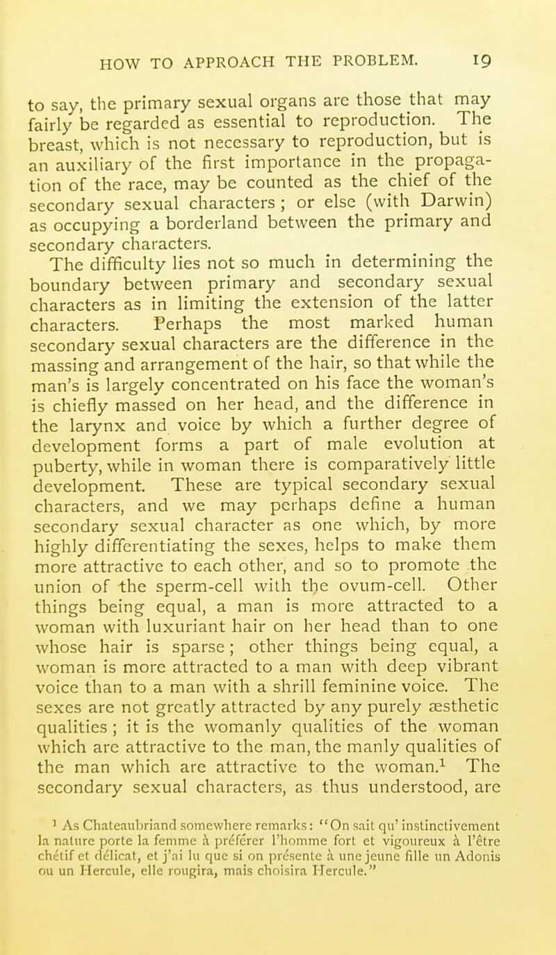 to say, the primary sexual organs are those that may fairly be regarded as essential to reproduction. The breast, which is not necessary to reproduction, but is an auxiliary of the first importance in the propaga- tion of the race, may be counted as the chief of the secondary sexual characters ; or else (with Darwin) as occupying a borderland between the primary and secondary characters. The difificulty lies not so much in determining the boundary between primary and secondary sexual characters as in limiting the extension of the latter characters. Perhaps the most marked human secondary sexual characters are the difference in the massing and arrangement of the hair, so that while the man's is largely concentrated on his face the woman's is chiefly massed on her head, and the difference in the larynx and voice by which a further degree of development forms a part of male evolution at puberty, while in woman there is comparatively little development. These are typical secondary sexual characters, and we may perhaps define a human secondary sexual character as one which, by more highly differentiating the sexes, helps to make them more attractive to each other, and so to promote the union of the sperm-cell with the ovum-cell. Other things being equal, a man is more attracted to a woman with luxuriant hair on her head than to one whose hair is sparse; other things being equal, a woman is more attracted to a man with deep vibrant voice than to a man with a shrill feminine voice. The sexes are not greatly attracted by any purely aesthetic qualities ; it is the womanly qualities of the woman which are attractive to the man, the manly qualities of the man which are attractive to the woman.^ The secondary sexual characters, as thus understood, are ' As Chateaubriand somewhere remarks: On sail qu' instinctivement la nature porte la fenime h preferer I'homme fort et vigoureux h. I'ctre chetif et delicat, et j'ai lii que si on presente a une jeune fiUe un Adonis ou un Hercule, elle rougira, mais choisira Hercule.