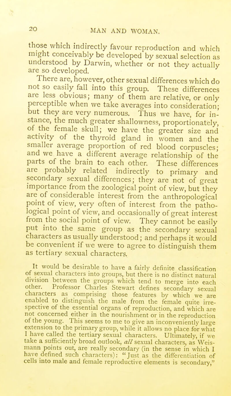 those which indirectly favour reproduction and which might conceivably be developed by sexual selection as understood by Darwin, whether or not they actually are so developed. There are, however, other sexual differences which do not so easily fall into this group. These differences are less obvious; many of them are relative, or only perceptible when we take averages into consideration; but they are very numerous. Thus we have, for in- stance, the much greater shallowness, proportionately, of the female skull; we have the greater size and activity of the thyroid gland in women and the smaller average proportion of red blood corpuscles; and we have a different average relationship of the parts of the brain to each other. These differences are probably related indirectly to primary and secondary sexual differences; they are not of great importance from the zoological point of view, but they are of considerable interest from the anthropological point of view, very often of interest from the patho- logical point of view, and occasionally of great interest from the social point of view. They cannot be easily put into the same group as the secondary sexual characters as usually understood; and perhaps it would be convenient if we were to agree to distinguish them as tertiary sexual characters. It would be desirable to have a fairly definite classification of sexual characters into groups, but there is no distinct natural division between the groups which tend to merge into each other. Professor Charles Stewart defines secondary sexual characters as comprising those features by which we are enabled to distinguish the male from the female quite irre- spective of the essential organs of reproduction, and which are not concerned either in the nourishment or in the reproduction of the young. This seems to me to give an inconveniently large extension to the primary group, while it allows no place for what I have called the tertiary sexual characters. Ultimately, if we take a sufficiently broad outlook, all sexual characters, as Weis- mann points out, are really secondary (in the sense in which I have defined such characters): Just as the differentiation of cells into male and female reproductive elements is secondary,