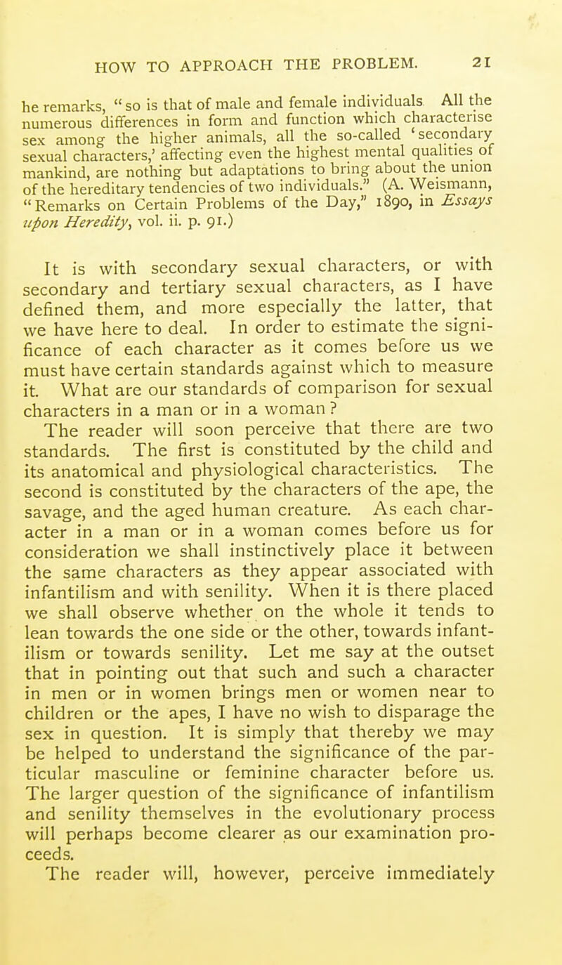 he remarks,  so is that of male and female individuals. All the numerous differences in form and function which characterise sex among the higher animals, all the so-called 'secondary sexual characters,' affecting even the highest mental qualities of mankind, are nothing but adaptations to bring about the union of the hereditary tendencies of two individuals. (A. Weismann, Remarks on Certain Problems of the Day, 1890, in Essays upon Heredity, vol. ii. p. 91.) It is with secondary sexual characters, or with secondary and tertiary sexual characters, as I have defined them, and more especially the latter, that we have here to deal. In order to estimate the signi- ficance of each character as it comes before us we must have certain standards against which to measure it. What are our standards of comparison for sexual characters in a man or in a woman ? The reader will soon perceive that there are two standards. The first is constituted by the child and its anatomical and physiological characteristics. The second is constituted by the characters of the ape, the savage, and the aged human creature. As each char- acter in a man or in a woman comes before us for consideration we shall instinctively place it between the same characters as they appear associated with infantilism and with senility. When it is there placed we shall observe whether on the whole it tends to lean towards the one side or the other, towards infant- ilism or towards senility. Let me say at the outset that in pointing out that such and such a character in men or in women brings men or women near to children or the apes, I have no wish to disparage the sex in question. It is simply that thereby we may be helped to understand the significance of the par- ticular masculine or feminine character before us. The larger question of the significance of infantilism and senility themselves in the evolutionary process will perhaps become clearer as our examination pro- ceeds. The reader will, however, perceive immediately