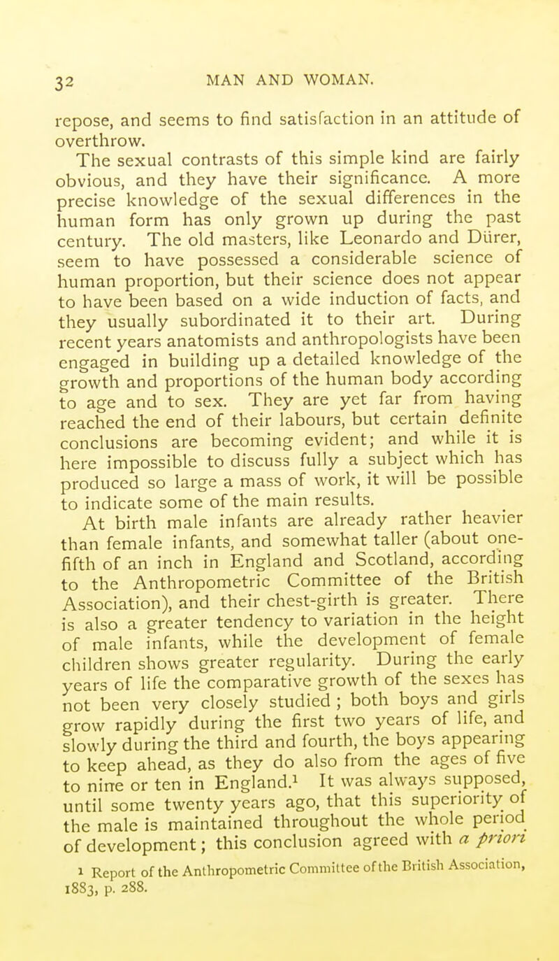 repose, and seems to find satisfaction in an attitude of overthrow. The sexual contrasts of this simple kind are fairly obvious, and they have their significance. A more precise knowledge of the sexual differences in the human form has only grown up during the past century. The old masters, like Leonardo and Diirer, seem to have possessed a considerable science of human proportion, but their science does not appear to have been based on a wide induction of facts, and they usually subordinated it to their art. During recent years anatomists and anthropologists have been engaged in building up a detailed knowledge of the growth and proportions of the human body according to age and to sex. They are yet far from having reached the end of their labours, but certain definite conclusions are becoming evident; and while it is here impossible to discuss fully a subject which has produced so large a mass of work, it will be possible to indicate some of the main results. At birth male infants are already rather heavier than female infants, and somewhat taller (about one- fifth of an inch in England and Scotland, according to the Anthropometric Committee of the British Association), and their chest-girth is greater. There is also a greater tendency to variation in the height of male infants, while the development of female children shows greater regularity. During the early years of life the comparative growth of the sexes has not been very closely studied ; both boys and girls grow rapidly during the first two years of life, and slowly during the third and fourth, the boys appearing to keep ahead, as they do also from the ages of five to nine or ten in England.^ It was always supposed, until some twenty years ago, that this superiority of the male is maintained throughout the whole period of development; this conclusion agreed with a prion 1 Report of the Anthropometric Committee of the British Association, 1883, p. 288.