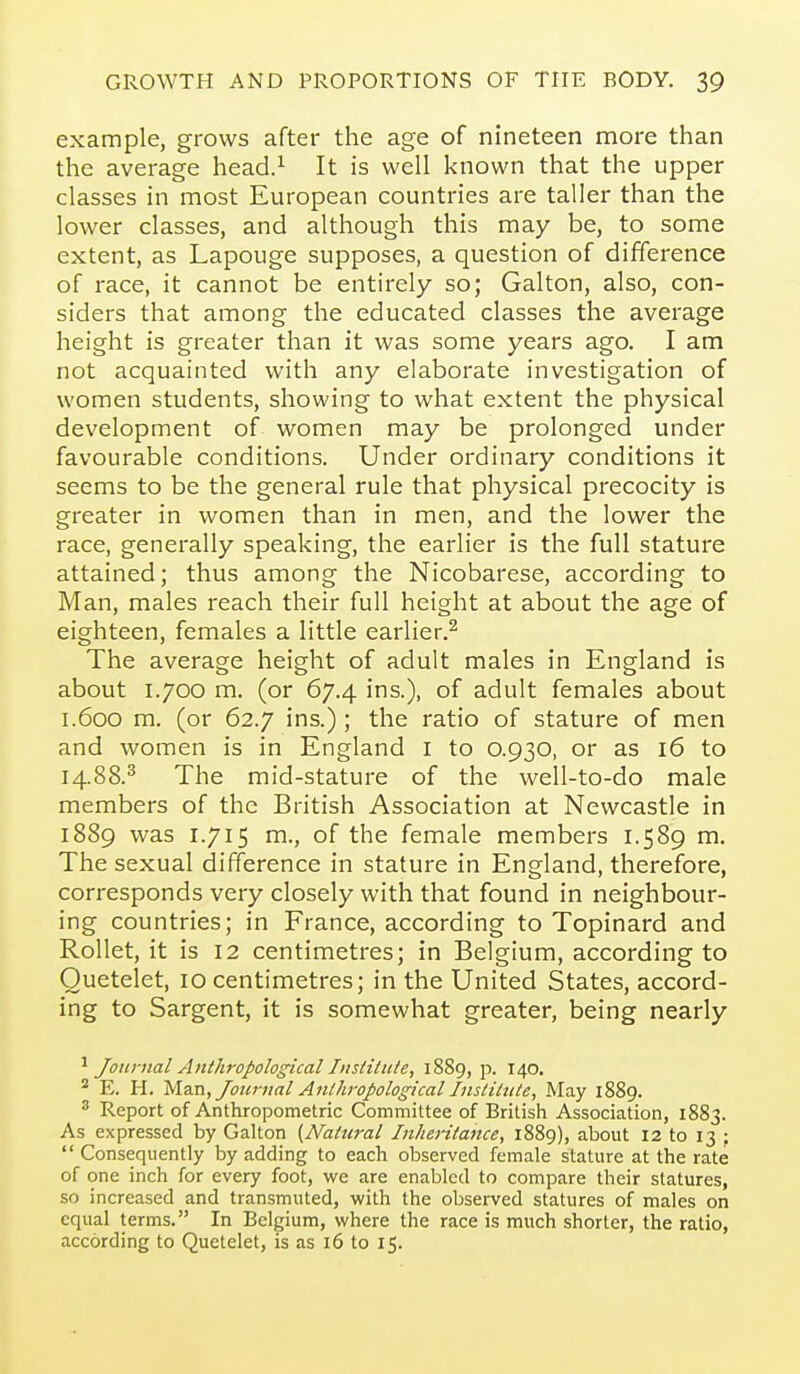 example, grows after the age of nineteen more than the average head.^ It is well known that the upper classes in most European countries are taller than the lower classes, and although this may be, to some extent, as Lapouge supposes, a question of difference of race, it cannot be entirely so; Galton, also, con- siders that among the educated classes the average height is greater than it was some years ago. I am not acquainted with any elaborate investigation of women students, showing to what extent the physical development of women may be prolonged under favourable conditions. Under ordinary conditions it seems to be the general rule that physical precocity is greater in women than in men, and the lower the race, generally speaking, the earlier is the full stature attained; thus among the Nicobarese, according to Man, males reach their full height at about the age of eighteen, females a little earlier.^ The average height of adult males in England is about 1.700 m. (or 67.4 ins.), of adult females about 1.600 m. (or 62.7 ins.) ; the ratio of stature of men and women is in England i to O.930, or as 16 to 14.88.^ The mid-stature of the well-to-do male members of the British Association at Newcastle in 1889 was 1.715 m., of the female members 1.589 m. The sexual difference in stature in England, therefore, corresponds very closely with that found in neighbour- ing countries; in France, according to Topinard and RoUet, it is 12 centimetres; in Belgium, according to Quetelet, 10 centimetres; in the United States, accord- ing to Sargent, it is somewhat greater, being nearly Journal Anthropological Institute, 1889, p. 140, ^ E. H. Mz.n,Joic7-nal Anthropological Institute, May 1889. ^ Report of Anthropometric Committee of British Association, 1883. As expressed by Galton {Natural Inheritance, 1889), about 12 to 13 ;  Consequently by adding to each observed female stature at the rate of one inch for every foot, we are enabled to compare their statures, so increased and transmuted, with the observed statures of males on equal terms. In Belgium, where the race is much shorter, the ratio, according to Quetelet, is as 16 to 15.