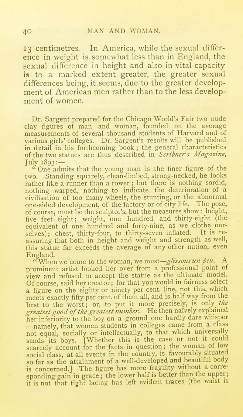 13 centimetres. In America, while the sexual differ- ence in weight is somewhat less than in England, the sexual difference in height and also in vital capacity- is to a marked extent greater, the greater sexual differences being, it seems, due to the greater develop- ment of American men rather than to the less develop- ment of women. Dr. Sargent prepared for the Chicago World's Fair two nude clay figures of man and woman, founded on the average measurements of several thousand students of Hai-vard and of various girls' colleges. Dr. Sargent's results will be published in detail in his forthcoming book; the general characteristics of the two statues are thus described in Scribner's Magazine, July 1893:—  One admits that the young man is the finer figure of the two. Standing squarely, clean-limbed, strongf-necked, he looks rather like a runner than a rower ; but there is nothing sordid, nothing warped, nothing to indicate the deterioration of a civilisation of too many wheels, the stunting, or the abnormal one-sided development, of the factory or of city life. The pose, of course, must be the sculptor's, but the measures show: height, five feet eight; weight, one hundred and thirty-eight (the equivalent of one hundred and forty-nine, as we clothe our- selves); chest, thirty-four, to thirty-seven inflated. It is re- assuring that both in height and weight and strength as well, this statue far exceeds the average of any other nation, even England.  When we come to the woman, we nvisi—gHssons un peu. A prominent artist looked her over from a professional point of view and refused to accept the statue as the ultimate model. Of course, said her creator; for that you would in fairness select a figure on the eighty or ninety per cent, line, not this, which meets exactly fifty per cent, of them all, and is half way from the best to the worst; or, to put it more precisely, is only_ the greatest good of the greatest number. H e then naively explained her inferiority to the boy on a ground one hardly dare whisper —namely, that women students in colleges came from a class not equal, socially or intellectually, to that which universally sends its boys. [Whether this is the case or not it could scarcely account for the facts in question; the woman of low social class, at all events in the country, is favourably situated so far as the attainment of a well-developed and beautiful body is concerned.] The figure has more fragility without a corre- sponding gain in grace ; the lower half is better than the upper; it is not that tight lacing has left evident traces (the waist is