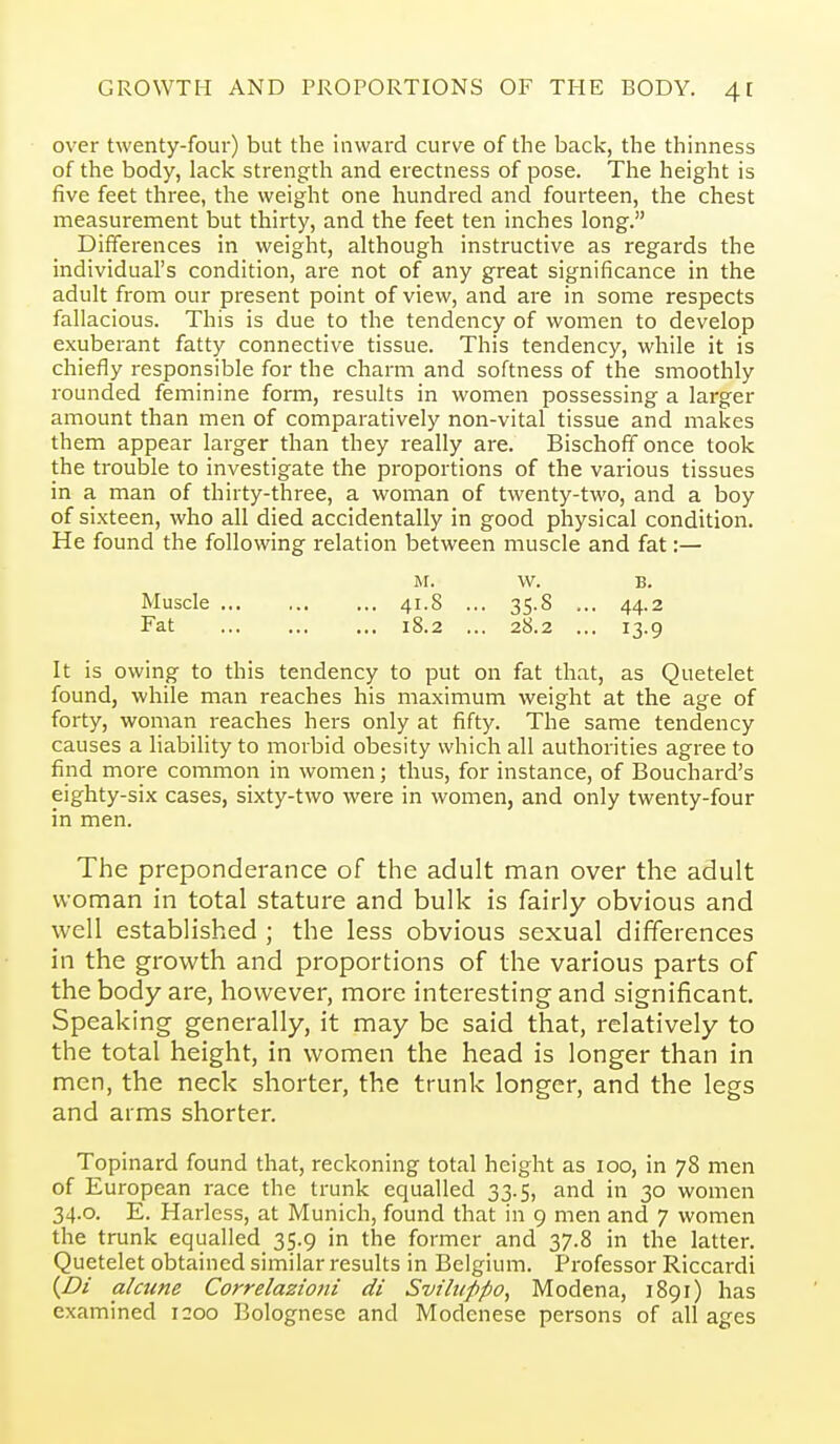 over twenty-four) but the inward curve of the back, the thinness of the body, lack strength and erectness of pose. The height is five feet three, the weight one hundred and foui'teen, the chest measurement but thirty, and the feet ten inches long. Differences in weight, although instructive as regards the individual's condition, are not of any great significance in the adult from our present point of view, and are in some respects fallacious. This is due to the tendency of women to develop exuberant fatty connective tissue. This tendency, while it is chiefly responsible for the charm and softness of the smoothly rounded feminine form, results in women possessing a larger amount than men of comparatively non-vital tissue and makes them appear larger than they really are. Bischoff once took the trouble to investigate the proportions of the various tissues in a man of thirty-three, a woman of twenty-two, and a boy of sixteen, who all died accidentally in good physical condition. He found the following relation between muscle and fat:— M. w. B. Muscle 41.8 ... 35.8 ... 44.2 Fat 18.2 ... 28.2 ... 13.9 It is owing to this tendency to put on fat that, as Quetelet found, while man reaches his maximum weight at the age of forty, woman reaches hers only at fifty. The same tendency causes a liability to morbid obesity which all authorities agree to find more common in women; thus, for instance, of Bouchard's eighty-six cases, sixty-two were in women, and only twenty-four in men. The preponderance of the adult man over the adult woman in total stature and bulk is fairly obvious and well established ; the less obvious sexual differences in the growth and proportions of the various parts of the body are, however, more interesting and significant. Speaking generally, it may be said that, relatively to the total height, in women the head is longer than in men, the neck shorter, the trunk longer, and the legs and arms shorter. Topinard found that, reckoning total height as 100, in 78 men of European race the trunk equalled 33.5, and in 30 women 34.0. E. Harlcss, at Munich, found that in 9 men and 7 women the trunk equalled 35.9 in the former and 37.8 in the latter. Quetelet obtained similar results in Belgium. Professor Riccardi {Bi alcune Correlazioni di Sviluppo, Modena, 1891) has examined 1200 Bolognese and Modenese persons of all ages