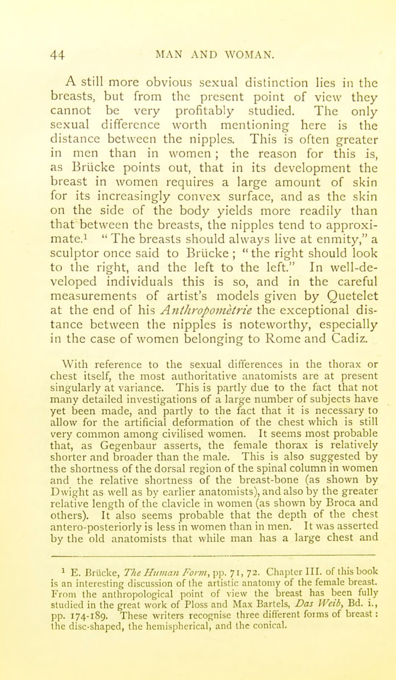 A still more obvious sexual distinction lies in the breasts, but from the present point of view they cannot be very profitably studied. The only sexual difference worth mentioning here is the distance between the nipples. This is often greater in men than in women; the reason for this is, as Briicke points out, that in its development the breast in women requires a large amount of skin for its increasingly convex surface, and as the skin on the side of the body yields more readily than that between the breasts, the nipples tend to approxi- mate.i  The breasts should always live at enmity, a sculptor once said to Briicke ; the right should look to the right, and the left to the left. In well-de- veloped individuals this is so, and in the careful measurements of artist's models given by Quetelet at the end of his Antliropoinetrie the exceptional dis- tance between the nipples is noteworthy, especially in the case of women belonging to Rome and Cadiz. With reference to the sexual differences in the thorax or chest itself, the most authoritative anatomists are at present singularly at variance. This is partly due to the fact that not many detailed investigations of a large number of subjects have yet been made, and partly to the fact that it is necessary to allow for the artificial deformation of the chest which is still very common among civilised women. It seems most probable that, as Gegenbaur asserts, the female thorax is relatively shorter and broader than the male. This is also suggested by the shortness of the dorsal region of the spinal column in women and the relative shortness of the breast-bone (as shown by D wight as well as by earlier anatomists), and also by the greater relative length of the clavicle in women (as shown by Broca and others). It also seems probable that the depth of the chest antero-posteriorly is less in women than in men. It was asserted by the old anatomists that while man has a large chest and 1 E. Briicke, The Htnnan Form, pjj. 71, 72. Chapter III. of this book is an interesting discussion of the artistic anatomy of the female breast. From the anthropological point of view the breast has been fully studied in the great work of Ploss and Max Bart els, Das Weib, Bd. i., pp. 174-189. These writers recognise three difl'erent forms of breast: the disc-shaped, the hemispherical, and the conical.