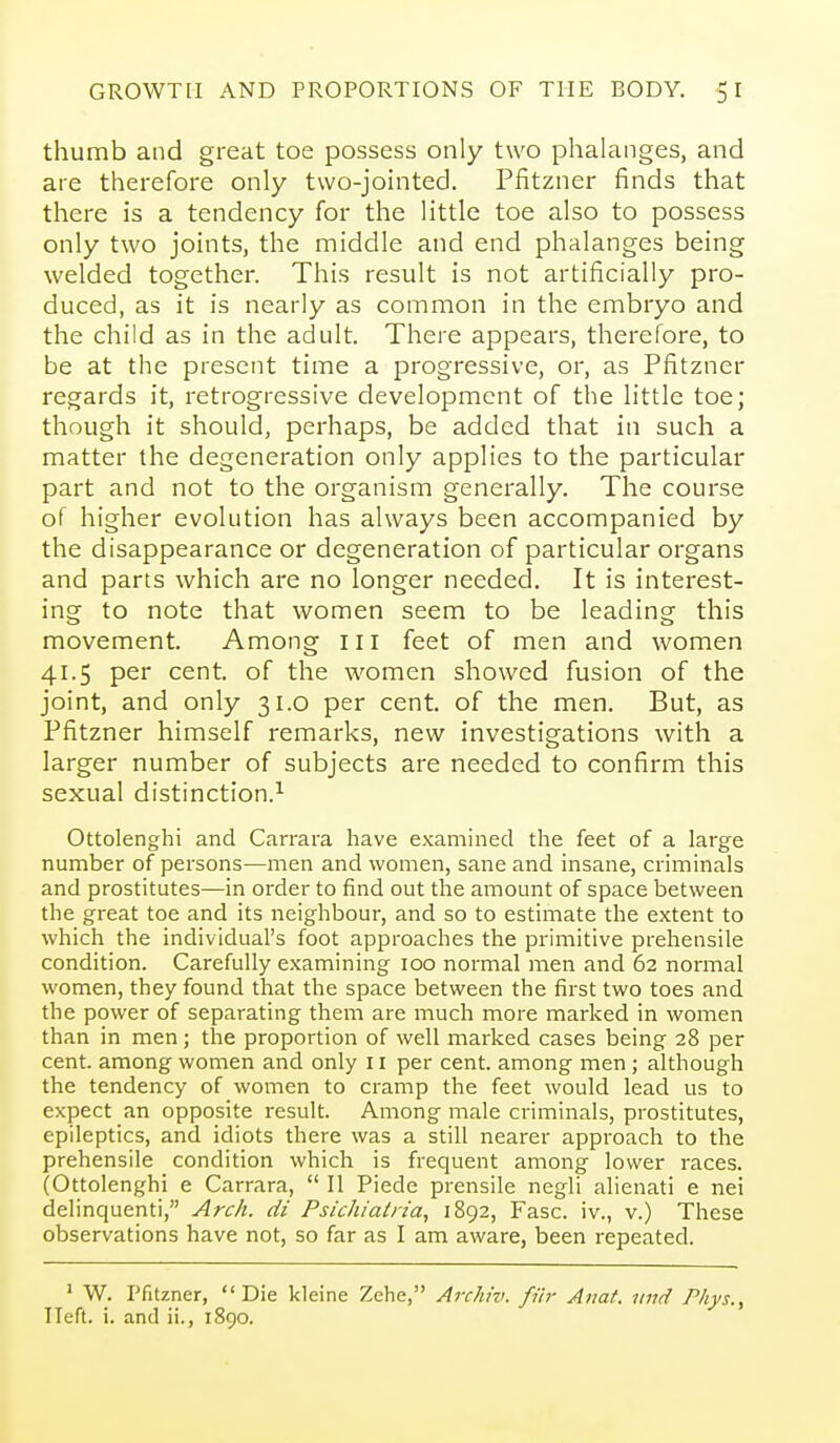 thumb and great toe possess only two phalanges, and are therefore only two-jointed. Pfitzner finds that there is a tendency for the little toe also to possess only two joints, the middle and end phalanges being welded together. This result is not artificially pro- duced, as it is nearly as common in the embryo and the child as in the adult. There appears, therefore, to be at the present time a progressive, or, as Pfitzner regards it, retrogressive development of the little toe; though it should, perhaps, be added that in such a matter the degeneration only applies to the particular part and not to the organism generally. The course of higher evolution has always been accompanied by the disappearance or degeneration of particular organs and parts which are no longer needed. It is interest- ing to note that women seem to be leading this movement. Among 111 feet of men and women 41.5 per cent, of the women showed fusion of the joint, and only 31.0 per cent, of the men. But, as Pfitzner himself remarks, new investigations with a larger number of subjects are needed to confirm this sexual distinction.^ Ottolenghi and Carrara have examined the feet of a large number of persons—men and women, sane and insane, criminals and prostitutes—in order to find out the amount of space between the great toe and its neighbour, and so to estimate the extent to which the individual's foot approaches the primitive prehensile condition. Carefully examining 100 normal men and 62 normal women, they found that the space between the first two toes and the power of separating them are much more marked in women than in men; the proportion of well marked cases being 28 per cent, among women and only 11 per cent, among men; although the tendency of women to cramp the feet would lead us to expect an opposite result. Among male criminals, prostitutes, epileptics, and idiots there was a still nearer approach to the prehensile condition which is frequent among lower races. (Ottolenghi e Carrara,  II Piede prensile negli alienati e nei delinquenti, Arch, di Psic/u'aina, 1892, Fasc. iv., v.) These observations have not, so far as I am aware, been repeated. ' W. Pfitzner, Die kleine Zehe, Archiv. fiir Anat. iind Pkys., TIeft. i. and ii., 1890.