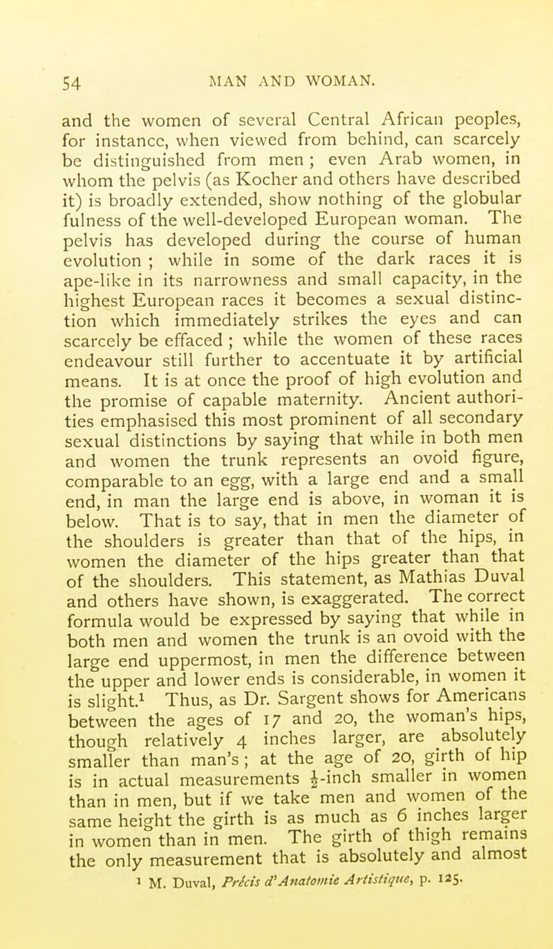 and the women of several Central African peoples, for instance, when viewed from behind, can scarcely be distinguished from men ; even Arab women, in whom the pelvis (as Kocher and others have described it) is broadly extended, show nothing of the globular fulness of the well-developed European woman. The pelvis has developed during the course of human evolution ; while in some of the dark races it is ape-like in its narrowness and small capacity, in the highest European races it becomes a sexual distinc- tion which immediately strikes the eyes and can scarcely be effaced ; while the women of these races endeavour still further to accentuate it by artificial means. It is at once the proof of high evolution and the promise of capable maternity. Ancient authori- ties emphasised this most prominent of all secondary sexual distinctions by saying that while in both men and women the trunk represents an ovoid figure, comparable to an egg, with a large end and a small end, in man the large end is above, in woman it is below. That is to say, that in men the diameter of the shoulders is greater than that of the hips, in women the diameter of the hips greater than that of the shoulders. This statement, as Mathias Duval and others have shown, is exaggerated. The correct formula would be expressed by saying that while in both men and women the trunk is an ovoid with the large end uppermost, in men the difference between the upper and lower ends is considerable, in women it is slight.^ Thus, as Dr. Sargent shows for Americans between the ages of 17 and 20, the woman's hips, though relatively 4 inches larger, are absolutely smaller than man's; at the age of 20, girth of hip is in actual measurements i-inch smaller m women than in men, but if we take men and women of the same height the girth is as much as 6 inches larger in women than in men. The girth of thigh remams the only measurement that is absolutely and almost 1 M. Duval, Pricis d'Anatomic Artistigue, p. 125.