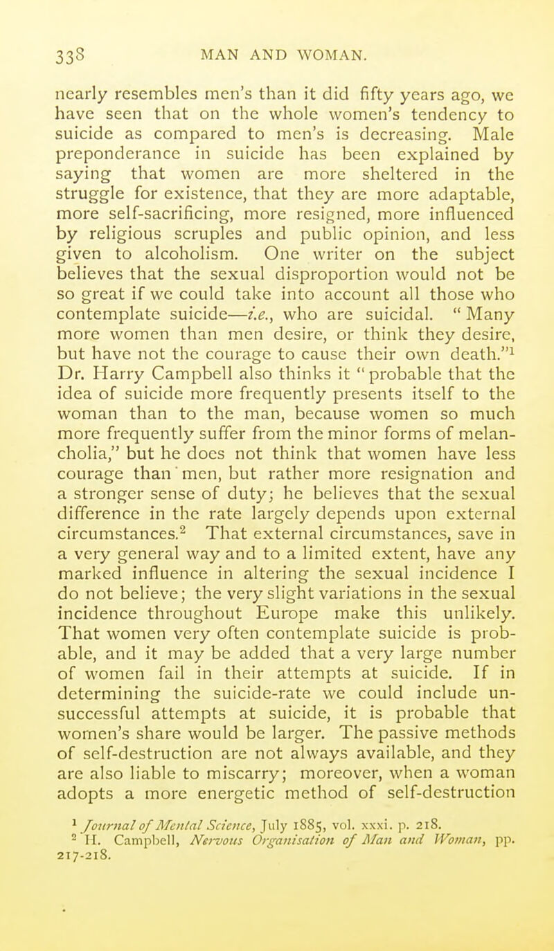 nearly resembles men's than it did fifty years ago, we have seen that on the whole women's tendency to suicide as compared to men's is decreasing. Male preponderance in suicide has been explained by saying that women are more sheltered in the struggle for existence, that they are more adaptable, more self-sacrificing, more resigned, more influenced by religious scruples and public opinion, and less given to alcoholism. One writer on the subject believes that the sexual disproportion would not be so great if we could take into account all those who contemplate suicide—i.e., who are suicidal.  Many more women than men desire, or think they desire, but have not the courage to cause their own death.^ Dr. Harry Campbell also thinks it  probable that the idea of suicide more frequently presents itself to the woman than to the man, because women so much more frequently suffer from the minor forms of melan- cholia, but he docs not think that women have less courage than' men, but rather more resignation and a stronger sense of duty; he believes that the sexual difference in the rate largely depends upon external circumstances.^ That external circumstances, save in a very general way and to a limited extent, have any marked influence in altering the sexual incidence I do not believe; the very slight variations in the sexual incidence throughout Europe make this unlikely. That women very often contemplate suicide is prob- able, and it may be added that a very large number of women fail in their attempts at suicide. If in determining the suicide-rate we could include un- successful attempts at suicide, it is probable that women's share would be larger. The passive methods of self-destruction are not always available, and they are also liable to miscarry; moreover, when a woman adopts a more energetic method of self-destruction Journal of Menial Science, July 1885, vol. xxxi. p. 218. ^ H. Campbell, Netnous Organisation of Man and Wofnan, pp. 217-218.