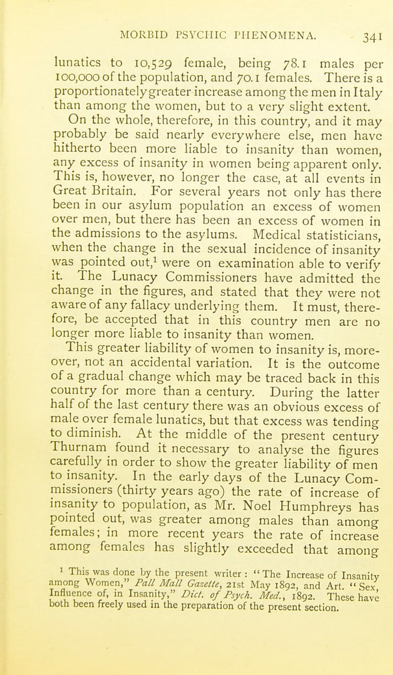 lunatics to 10,529 female, being 78.1 males per 100,000 of the population, and 70. i females. There is a proportionately greater increase among the men in Italy than among the women, but to a very slight extent. On the whole, therefore, in this country, and it may probably be said nearly everywhere else, men have hitherto been more liable to insanity than women, any excess of insanity in women being apparent only. This is, however, no longer the case, at all events in Great Britain. For several years not only has there been in our asylum population an excess of women over men, but there has been an excess of women in the admissions to the asylums. Medical statisticians, when the change in the sexual incidence of insanity was pointed out,^ were on examination able to verify it. The Lunacy Commissioners have admitted the change in the figures, and stated that they were not aware of any fallacy underlying them. It must, there- fore, be accepted that in this country men are no longer more liable to insanity than women. This greater liability of women to insanity is, more- over, not an accidental variation. It is the outcome of a gradual change which may be traced back in this country for more than a century. During the latter half of the last century there was an obvious excess of male over female lunatics, but that excess was tending to diminish. At the middle of the present century Thurnam found it necessary to analyse the figures carefully in order to show the greater liability of men to insanity. In the early days of the Lunacy Com- missioners (thirty years ago) the rate of increase of insanity to population, as Mr. Noel Humphreys has pointed out, was greater among males than among females; in more recent years the rate of increase among females has slightly exceeded that among 1 This was done by the present writer : The Increase of Insanity among Women, Pall Mall Gazette, 21st May 1892, and Art Sex Influence of, in Insanity, Diet, of Psych. Med., 1892. These have both been freely used in the preparation of the present section.