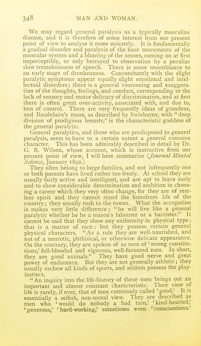 We may regard general paralysis as a typically masculine disease, and it is therefore of some interest from our present point of view to analyse it more minutely. It is fundamentally a gradual disorder and paralysis of the finer movements of the muscular system and a lolunting of the senses, coming on at first imperceptibly, or only betrayed to observation by a peculiar slow tremulousness of speech. There is some resemblance to an early stage of drunkenness. Concomitantly with the slight paralytic symptoms appear equally slight emotional and intel- lectual disorders; there is a general coarsening and exaggera- tion of the thoughts, feelings, and conduct, corresponding to the lack of sensory and motor delicacy of discrimination, and at first there is often great over-activity, associated with, and due to, loss of control. There are very frequently ideas of grandeur, and Baudelaii-e's muse, as described by Swinburne, with deep division of prodigious breasts, is the characteristic goddess of the general paralytic. General paralytics, and those who are pi'edisposed to general paralysis, seem to have to a certain extent a general common character. This has been admirably described in detail by Dr. G. R. Wilson, whose account, which is instructive from our present point of view, I will here summarise [Journal Meittal Scieiice, January 1892.) They often belong to large families, and not infrequently one or both parents have lived rather too freely. At school they are usually fairly active and intelligent, and are apt to leave early and to show considerable determination and ambition in choos- ing a career which they veiy often change, for they are of rest- less spirit and they cannot stand the humdrum life of the country; they usually rush to the towns. What the occupation is makes very little difference ;  he will live like a general paralytic whether he be a mason's labourer or a barrister. It cannot be said that they show any uniformity in physical type ; that is a matter of race ; but they possess certain general physical characters.  As a rule they are well-nourished, and not of a neurotic, phthisical, or otherwise delicate appearance. On the contrary, they are spoken of as men of' strong constitu- tions,' full-blooded and vigorous, well-favoured men. In short, they are good animals. They have good nerve and great power of endurance. But they are not generally athletic; they usually eschew all kinds of sports, and seldom possess the play- instinct. An inquiry into the life-histoiy of these men brings out an important and almost constant characteristic. Their view of life is rarely, if ever, that of men commonly called 'good.' It is essentially a selfish, non-moral view. They are described as men who 'would do nobody a bad turn,' 'kind-hearted,j 'generous,' 'hard-working,' sometimes even 'conscientious.'