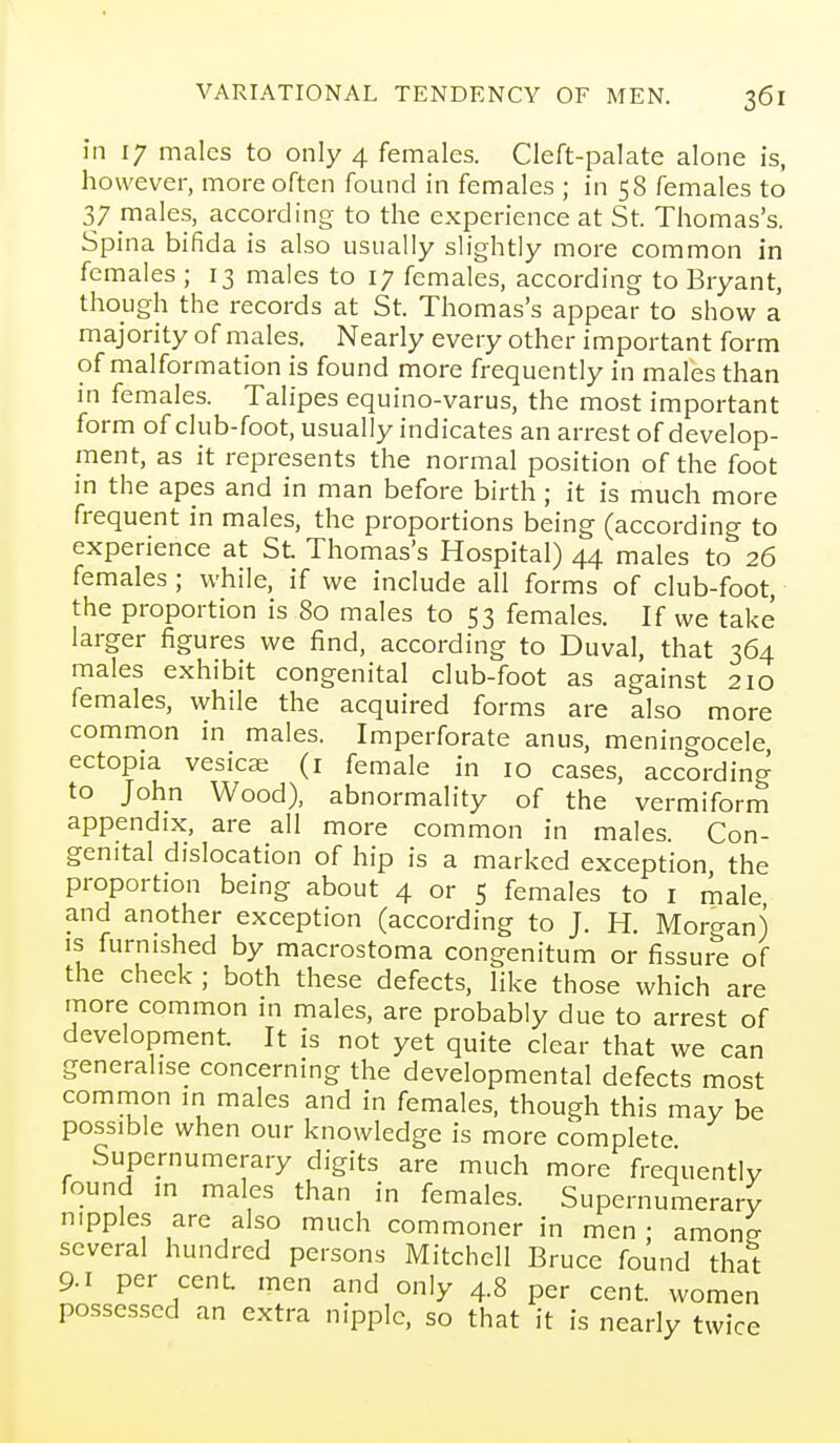 in 17 males to only 4 females. Cleft-palate alone is, however, more often found in females ; in 58 females to 37 males, according to the experience at St. Thomas's. Spina bifida is also usually slightly more common in females ; 13 males to 17 females, according to Bryant, though the records at St. Thomas's appear to show a majority of males. Nearly every other important form of malformation is found more frequently in males than in females. Talipes equino-varus, the most important form of club-foot, usually indicates an arrest of develop- ment, as it represents the normal position of the foot in the apes and in man before birth; it is much more frequent in males, the proportions being (according to experience at St Thomas's Hospital) 44 males to 26 females; while, if we include all forms of club-foot, the proportion is 80 males to 53 females. If we take larger figures we find, according to Duval, that 364 males exhibit congenital club-foot as against 210 females, while the acquired forms are also more common in males. Imperforate anus, meningocele ectopia vesicae (i female in 10 cases, according to John Wood), abnormality of the vermiform appendix, are all more common in males. Con- genital dislocation of hip is a marked exception the proportion being about 4 or 5 females to i male and another exception (according to J. H. Morgan) is furnished by macrostoma congenitum or fissure of the cheek ; both these defects, like those which are more common in males, are probably due to arrest of development. It is not yet quite clear that we can generalise concerning the developmental defects most common in males and in females, though this may be possible when our knowledge is more complete Supernumerary digits are much more frequently found in males than in females. Supernumerary nipples are also much commoner in men : amone several hundred persons Mitchell Bruce found that 9-1 per cent men and only 4.8 per cent, women possessed an extra nipple, so that it is nearly twice