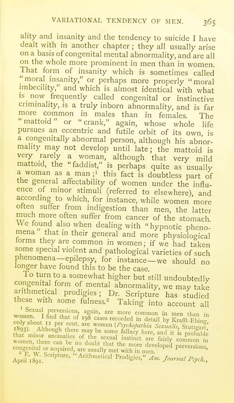 ality and insanity and the tendency to suicide I have dealt with in another chapter; they all usually arise on a basis of congenital mental abnormality, and are all on the whole more prominent in men than in women. That form of insanity which is sometimes called moral insanity, or perhaps more properly moral imbecility, and which is almost identical with what IS now frequently called congenital or instinctive criminality, is a truly inborn abnormality, and is far more common in males than in females. The mattoid or crank, again, whose whole life pursues an eccentric and futile orbit of its own, is a congenitally abnormal person, although his abnor- mality may not develop until late; the mattoid is very rarely a woman, although that very mild mattoid, the faddist, is perhaps quite as usually a woman as a man ;i this fact is doubtless part of the general affectability of women under the influ- ence of minor stimuli (referred to elsewhere), and according to which, for instance, while women more often suffer from indigestion than men, the latter rnuch more often suffer from cancer of the stomach. We found also when dealing with hypnotic pheno- mena that in their general and more physiological lorms they are common in women; if we had taken some special violent and pathological varieties of such phenomena—epilepsy, for instance—we should no longer have found this to be the case. To turn to a somewhat higher but still undoubtedly congenital form of mental abnormality, we may take arithmetical prodigies; Dr. Scripture has studied these with some fulness.^ Taking into account all » Sexual perversions again, are more common in men than in women. I find that of 198 cases recorded in detail by St Ebin^ i893)- .Although there maybe some fallacy here, and it is nrobille that minor anomahes of the sexual instinct are fa ly conimon in women there can be no doubt that the more developed perSns congenital or acquired, are usually met with in men. ^ P^-^^eisions, Aprif 18^; ^'1^™^^'^-! Prodigies, /.ur.al TsM;