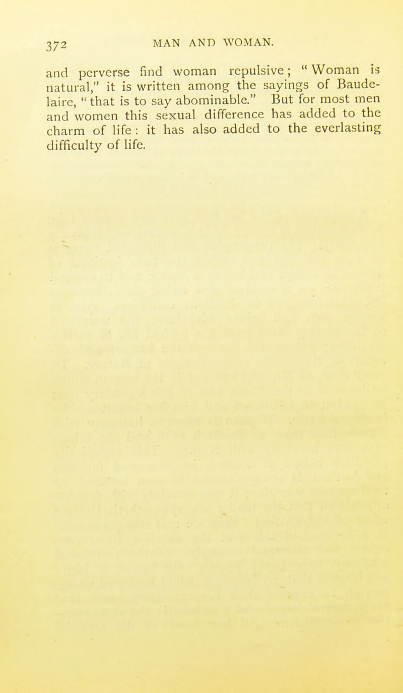 and perverse find woman repulsive;  Woman is natural, it is written among the sayings of Baude- laire,  that is to say abominable. But for most men and women this sexual difiference has added to the charm of life : it has also added to the everlasting difficulty of life.