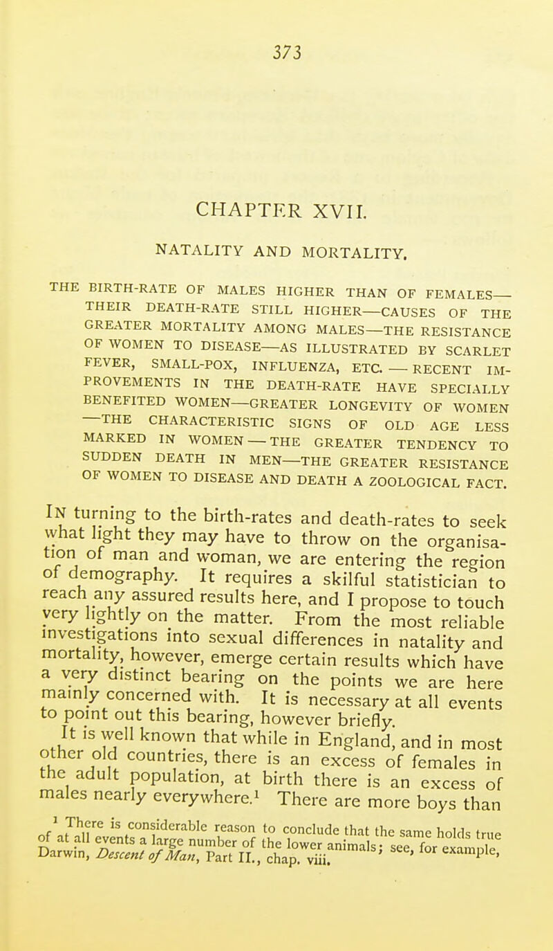 CHAPTER XVII. NATALITY AND MORTALITY. THE BIRTH-RATE OF MALES HIGHER THAN OF FEMALES— THEIR DEATH-RATE STILL HIGHER—CAUSES OF THE GREATER MORTALITY AMONG MALES—THE RESISTANCE OF WOMEN TO DISEASE—AS ILLUSTRATED BY SCARLET FEVER, SMALL-POX, INFLUENZA, ETC. — RECENT IM- PROVEMENTS IN THE DEATH-RATE HAVE SPECIALLY BENEFITED WOMEN—GREATER LONGEVITY OF WOMEN —THE CHARACTERISTIC SIGNS OF OLD AGE LESS MARKED IN WOMEN — THE GREATER TENDENCY TO SUDDEN DEATH IN MEN—THE GREATER RESISTANCE OF WOMEN TO DISEASE AND DEATH A ZOOLOGICAL FACT. In turning to the birth-rates and death-rates to seek what light they may have to throw on the organisa- tion of man and woman, we are entering the region of demography. It requires a skilful statistician to reach any assured results here, and I propose to touch very lightly on the matter. From the most reliable investigations into sexual differences in natality and mortality, however, emerge certain results which have a very distinct bearing on the points we are here mamly concerned with. It is necessary at all events to point out this bearing, however briefly It IS well known that while in England, and in most other old countries, there is an excess of females in the adult population, at birth there is an excess of males nearly everywhere.^ There are more boys than JJ^u^ is considerable reason to conclude that the same holds true of at all events a large number of the lower animals: see for example Darwin, Descent of Man, Part II., chap, viii ' ^^^'P'^'