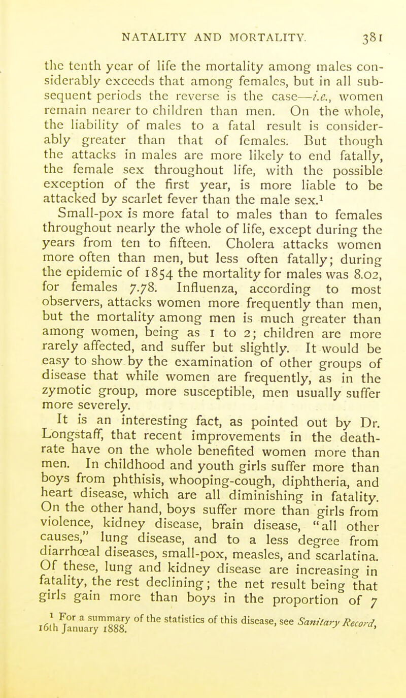 tlie tenth year of life the mortality among males con- siderably exceeds that among females, but in all sub- sequent periods the reverse is the case—women remain nearer to children than men. On the whole, the liability of males to a fatal result is consider- ably greater than that of females. But though the attacks in males are more likely to end fatally, the female sex throughout life, with the possible exception of the first year, is more liable to be attacked by scarlet fever than the male sex.^ Small-pox is more fatal to males than to females throughout nearly the whole of life, except during the years from ten to fifteen. Cholera attacks women more often than men, but less often fatally; during the epidemic of 1854 the mortahty for males was 8.02, for females 7.78. Influenza, according to most observers, attacks women more frequently than men, but the mortality among men is much greater than among women, being as i to 2; children are more rarely affected, and suffer but slightly. It would be easy to show by the examination of other groups of disease that while women are frequently, as in the zymotic group, more susceptible, men usually suffer more severely. It is an interesting fact, as pointed out by Dr. Longstaff, that recent improvements in the death- rate have on the whole benefited women more than men. In childhood and youth girls suffer more than boys from phthisis, whooping-cough, diphtheria, and heart disease, which are all diminishing in fatality. On the other hand, boys suffer more than girls from violence, kidney disease, brain disease, all other causes, lung disease, and to a less degree from diarrhoeal diseases, small-pox, measles, and scarlatina. Of these, lung and kidney disease are increasing in fatality, the rest declining; the net result being that girls gain more than boys in the proportion of 7 i6lh^anuaryl887 ^'^^^'stics of this disease, see Sanitary Record,