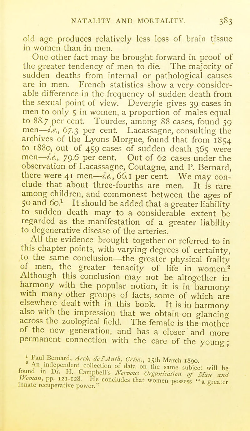 old age produces relatively less loss of brain tissue in women than in men. One other fact may be brought forward in proof of the greater tendency of men to die. The majority of sudden deaths from internal or pathological causes are in men. French statistics show a very consider- able difference in the frequency of sudden death from the sexual point of view. Devergie gives 39 cases in men to only 5 in women, a proportion of males equal to 88.7 per cent. Tourdes, among 88 cases, found 59 men—i.e., 67.3 per cent. Lacassagne, consulting the archives of the Lyons Morgue, found that from 1854 to 1880, out of 459 cases of sudden death 365 were men—i.e., 79.6 per cent. Out of 62 cases under the observation of Lacassagne, Coutagne, and P. Bernard, there were 41 men—i.e., 66.1 per cent. We may con- clude that about three-fourths are men. It is rare among children, and commonest between the ages of 50 and 60.1 It should be added that a greater liability to sudden death may to a considerable extent be regarded as the manifestation of a greater liability to degenerative disease of the arteries. AH the evidence brought together or referred to in this chapter points, with varying degrees of certainty, to the same conclusion—the greater physical frailty of men, the greater tenacity of life in women.^ Although this conclusion may not be altogether in harmony with the popular notion, it is in harmony with many other groups of facts, some of which are elsewhere dealt with in this book. It is in harmony also with the impression that we obtain on glancing across the zoological field. The female is the mother of the new generation, and has a closer and more permanent connection with the care of the young; 1 Paul Bernard, Arc/t. de tAnth. Crim., 15th March 1890 An inclependent colleclion of data on the same subject will be found in Dr. II. Campbell's Nervous Organisation of Man a,id Wovian, pp. 121-128. He concludes that women possess a greater innate recuperative power. fa