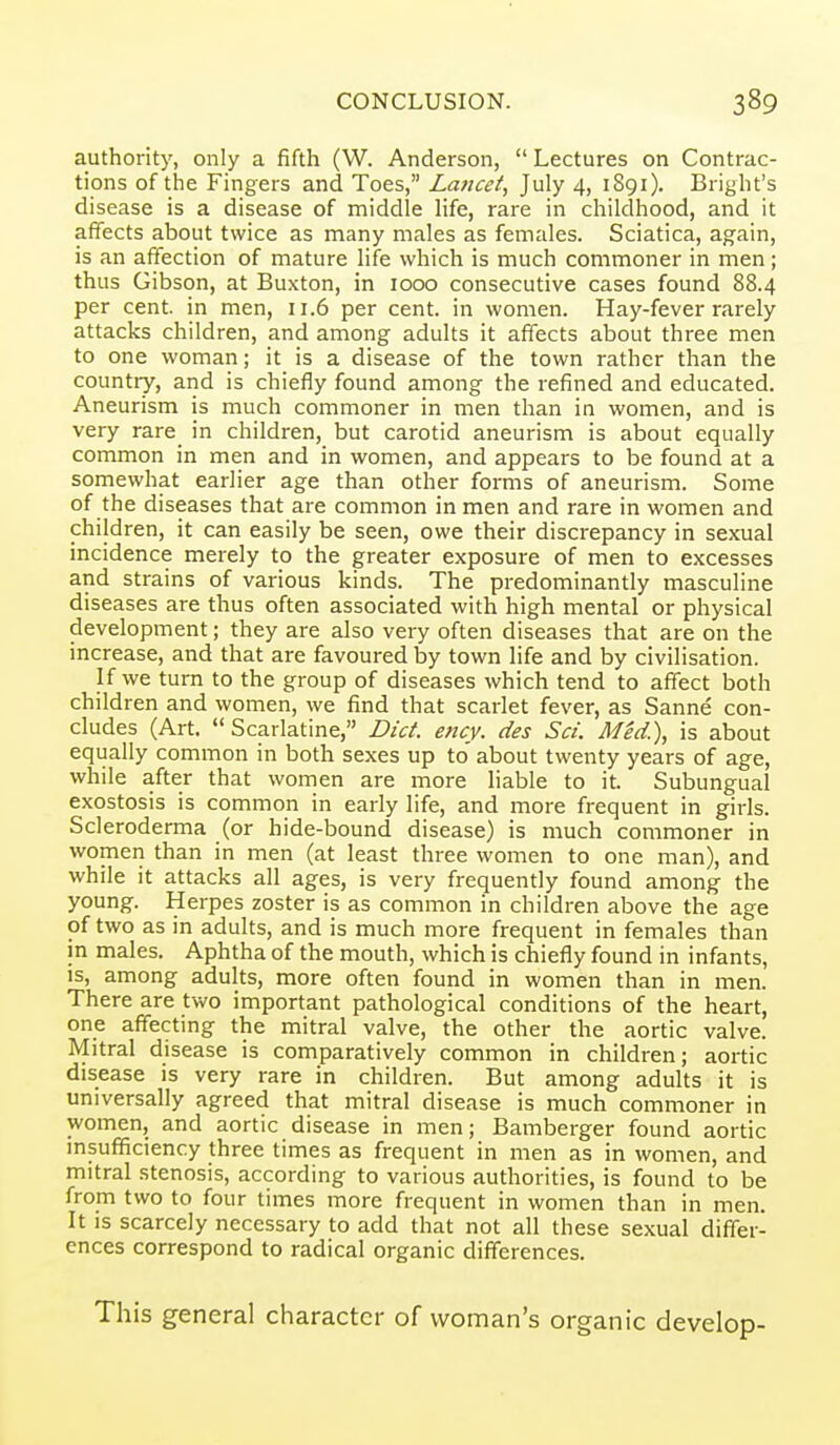 authority, only a fifth (W. Anderson,  Lectures on Contrac- tions of the Fingers and Toes, La/jcet, July 4, 1891). Bright's disease is a disease of middle life, rare in childhood, and it afTects about twice as many males as females. Sciatica, again, is an affection of mature life which is much commoner in men; thus Gibson, at Buxton, in 1000 consecutive cases found 88.4 per cent, in men, 11.6 per cent, in women. Hay-fever rarely attacks children, and among adults it affects about three men to one woman; it is a disease of the town rather than the country, and is chiefly found among the refined and educated. Aneurism is much commoner in men than in women, and is very rare_ in children, but carotid aneurism is about equally common in men and in women, and appears to be found at a somewhat earlier age than other forms of aneurism. Some of the diseases that are common in men and rare in women and children, it can easily be seen, owe their discrepancy in sexual incidence merely to the greater exposure of men to excesses and strains of various kinds. The predominantly masculine diseases are thus often associated with high mental or physical development; they are also very often diseases that are on the increase, and that are favoured by town life and by civilisation. If we turn to the group of diseases which tend to affect both children and women, we find that scarlet fever, as Sanne con- cludes (Art.  Scarlatine, Diet. ency. des Set. Med.), is about equally common in both sexes up to' about twenty years of age, while after that women are more liable to it. Subungual exostosis is common in early life, and more frequent in girls. Scleroderma (or hide-bound disease) is much commoner in women than in men (at least three women to one man), and while it attacks all ages, is very frequently found among the young. Herpes zoster is as common in children above the age of two as in adults, and is much more frequent in females than in males. Aphtha of the mouth, which is chiefly found in infants, is, among adults, more often found in women than in men. There are two important pathological conditions of the heart, one affecting the mitral valve, the other the aortic valve. Mitral disease is comparatively common in children; aortic disease is very rare in children. But among adults it is universally agreed that mitral disease is much commoner in women, and aortic disease in men; Bamberger found aortic insufficiency three times as frequent in men as in women, and mitral stenosis, according to various authorities, is found to be from two to four times more frequent in women than in men. It is scarcely necessary to add that not all these sexual differ- ences correspond to radical organic differences. This general character of woman's organic develop-