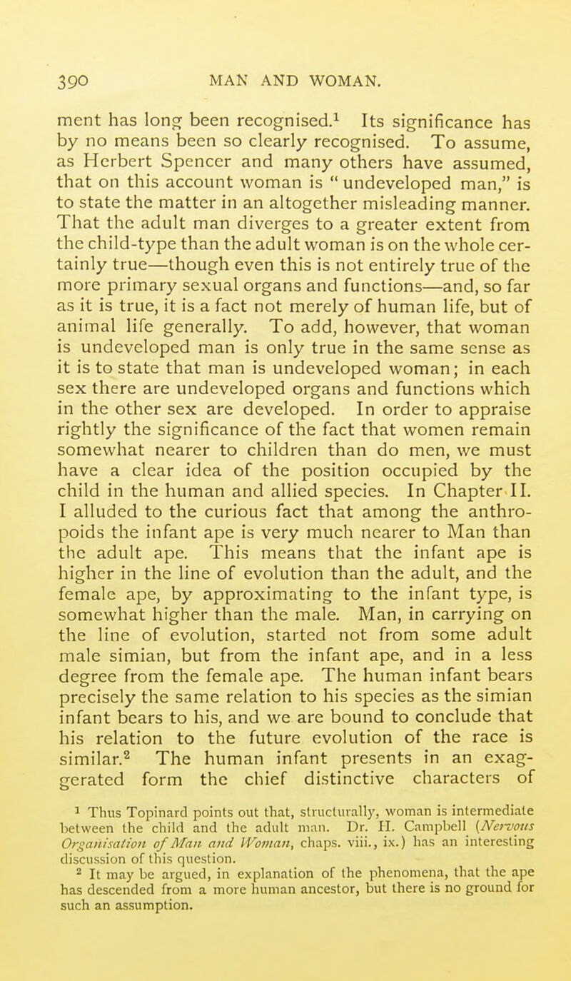 ment has lonor been recognised.^ Its significance has by no means been so clearly recognised. To assume, as Herbert Spencer and many others have assumed, that on this account woman is  undeveloped man, is to state the matter in an altogether misleading manner. That the adult man diverges to a greater extent from the child-type than the adult woman is on the whole cer- tainly true—though even this is not entirely true of the more primary sexual organs and functions—and, so far as it is true, it is a fact not merely of human life, but of animal life generally. To add, however, that woman is undeveloped man is only true in the same sense as it is to state that man is undeveloped woman; in each sex there are undeveloped organs and functions which in the other sex are developed. In order to appraise rightly the significance of the fact that women remain somewhat nearer to children than do men, we must have a clear idea of the position occupied by the child in the human and allied species. In Chapter II. I alluded to the curious fact that among the anthro- poids the infant ape is very much nearer to Man than the adult ape. This means that the infant ape is higher in the line of evolution than the adult, and the female ape, by approximating to the infant type, is somewhat higher than the male. Man, in carrying on the line of evolution, started not from some adult male simian, but from the infant ape, and in a less degree from the female ape. The human infant bears precisely the same relation to his species as the simian infant bears to his, and we are bound to conclude that his relation to the future evolution of the race is similar.^ The human infant presents in an exag- gerated form the chief distinctive characters of ' Thus Topinard points out that, structuvan)', woman is intermediate between the child and the adult man. Dr. H. Campbell {Nenous Organisalion of Man and IVoinan, chaps, viii., ix.) has an interesting discussion of this question. ^ It may be argued, in explanation of the phenomena, that the ape has descended from a more human ancestor, but there is no ground for such an assumption.