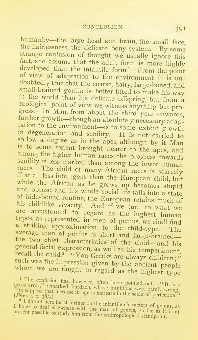 Iiumanity—the large head and brain, the small face, the hairlessness, the delicate bony system. By some strange confusion of thought we usually ignore tjais fact, and assume that the adult form is more hicrhly developed than the infantile form.i From the point of view of adaptation to the environment it is un- doubtedly true that the coarse, hairy, large-boned, and small-bramed gorilla is better fitted to make his way in the world than his delicate offspring, but from a zoological pomt of view we witness anything but pro- gress. In Man, from about the third year onwards further growth—though an absolutely necessary adap- tation to the environment—is to some extent growth in degeneration and senility. It is not carried to so low a degree as in the apes, although by it Man is to some extent brought nearer to the apes, and among the higher human races the progress towards senility IS less marked than among the lower human races. The child of many African races is scarcely If a all less intelligent than the European child, but while the African as he grows up becomes stupid and obtuse, and his whole social life falls into a state of hide-bound routine, the European retains much of his childlike vivacity. And if we turn to what we are accustomed to regard as the highest human types as represented in men of genius, we shall find a striking approximation to the child-type The average man of genius is short and large-brained- the two chief characteristics of the child-and his general facial expression, as well as his temperament recall the child.^ You Greeks are always chTldi^n  such was the impression given by the aiicient people whom we are taught to regard as the highesftype rrU^^ confusion has, however, often been pointed out  Tt ;= , ''tTs^^Se tha'TS^' Burdach, whose intuitio^ns were^rarely vvrong (/Vy'l f p 383 ) °^ perfection5' I hope°olar:iShef;i;r;hTh?;^af of ^'--^^'-^f genius, as present possible to su.^ii:::ioSi^::^s^j^,:^-^^ -